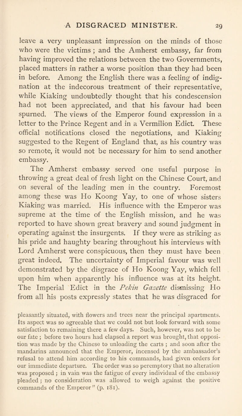 A DISGRACED MINISTER. leave a very unpleasant impression on the minds of those who were the victims ; and the Amherst embassy, far from having improved the relations between the two Governments, placed matters in rather a worse position than they had been in before. Among the English there was a feeling of indig- nation at the indecorous treatment of their representative, while Kiaking undoubtedly thought that his condescension had not been appreciated, and that his favour had been spurned. The views of the Emperor found expression in a letter to the Prince Regent and in a Vermilion Edict. These official notifications closed the negotiations, and Kiaking suggested to the Regent of England that, as his country was so remote, it would not be necessary for him to send another embassy. The Amherst embassy served one useful purpose in throwing a great deal of fresh light on the Chinese Court, and on several of the leading men in the country. Foremost among these was Ho Koong Yay, to one of whose sisters Kiaking was married. His influence with the Emperor was supreme at the time of the English mission, and he was reported to have shown great bravery and sound judgment in operating against the insurgents. If they were as striking as his pride and haughty bearing throughout his interviews with Lord Amherst were conspicuous, then they must have been great indeed. The uncertainty of Imperial favour was well demonstrated by the disgrace of Ho Koong Yay, which fell upon him when apparently his influence was at its height. The Imperial Edict in the Pekin Gazette dismissing Ho from all his posts expressly states that he was disgraced for pleasantly situated, with flowers and trees near the principal apartments. Its aspect was so agreeable that we could not but look forward with some satisfaction to remaining there a few days. Such, however, was not to be our fate ; before two hours had elapsed a report was brought, that opposi- tion was made by the Chinese to unloading the carts ; and soon after the mandarins announced that the Emperor, incensed by the ambassador’s refusal to attend him according to his commands, had given orders for our immediate departure. The order was so peremptory that no alteration was proposed ; in vain was the fatigue of every individual of the embassy pleaded ; no consideration was allowed to weigh against the positive commands of the Emperor” (p. 181).