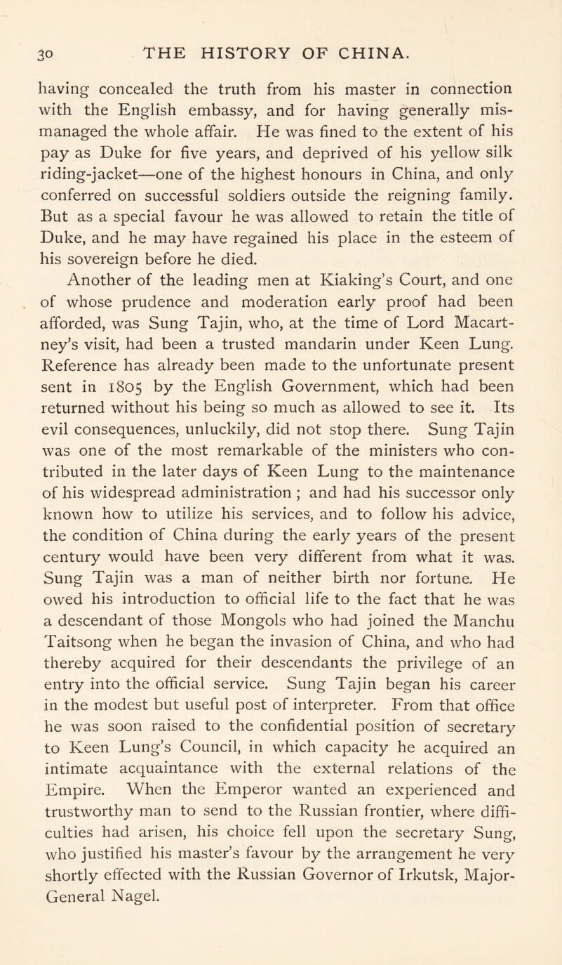 having concealed the truth from his master in connection with the English embassy, and for having generally mis- managed the whole affair. He was fined to the extent of his pay as Duke for five years, and deprived of his yellow silk riding-jacket—one of the highest honours in China, and only conferred on successful soldiers outside the reigning family. But as a special favour he was allowed to retain the title of Duke, and he may have regained his place in the esteem of his sovereign before he died. Another of the leading men at Kiaking’s Court, and one of whose prudence and moderation early proof had been afforded, was Sung Taj in, who, at the time of Lord Macart- ney’s visit, had been a trusted mandarin under Keen Lung. Reference has already been made to the unfortunate present sent in 1805 by the English Government, which had been returned without his being so much as allowed to see it. Its evil consequences, unluckily, did not stop there. Sung Taj in was one of the most remarkable of the ministers who con- tributed in the later days of Keen Lung to the maintenance of his widespread administration ; and had his successor only known how to utilize his services, and to follow his advice, the condition of China during the early years of the present century would have been very different from what it was. Sung Tajin was a man of neither birth nor fortune. He owed his introduction to official life to the fact that he was a descendant of those Mongols who had joined the Manchu Taitsong when he began the invasion of China, and who had thereby acquired for their descendants the privilege of an entry into the official service. Sung Tajin began his career in the modest but useful post of interpreter. From that office he was soon raised to the confidential position of secretary to Keen Lung’s Council, in which capacity he acquired an intimate acquaintance with the external relations of the Empire. When the Emperor wanted an experienced and trustworthy man to send to the Russian frontier, where diffi- culties had arisen, his choice fell upon the secretary Sung, who justified his master’s favour by the arrangement he very shortly effected with the Russian Governor of Irkutsk, Major- General Nagel.