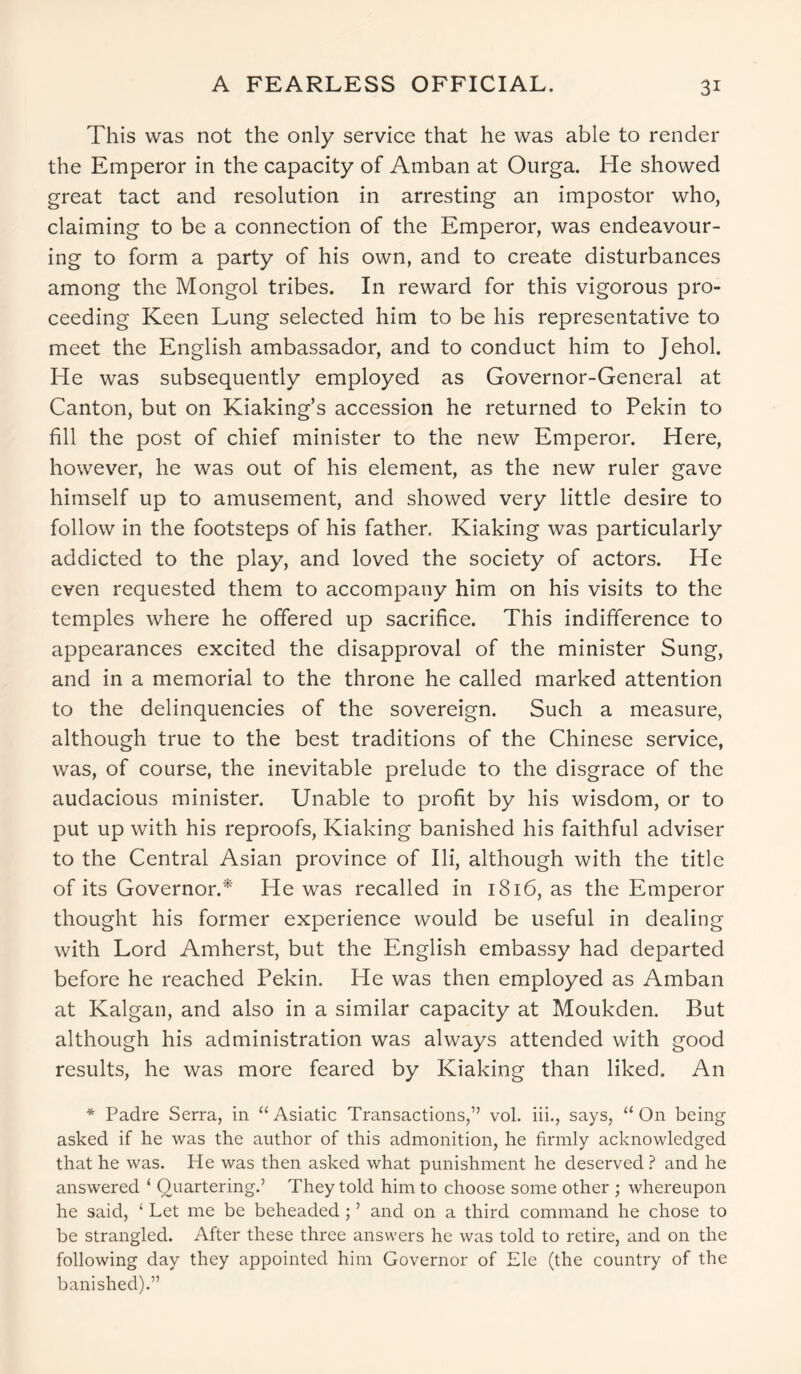 A FEARLESS OFFICIAL. This was not the only service that he was able to render the Emperor in the capacity of Amban at Ourga. He showed great tact and resolution in arresting an impostor who, claiming to be a connection of the Emperor, was endeavour- ing to form a party of his own, and to create disturbances among the Mongol tribes. In reward for this vigorous pro- ceeding Keen Lung selected him to be his representative to meet the English ambassador, and to conduct him to Jehol. He was subsequently employed as Governor-General at Canton, but on Kiaking’s accession he returned to Pekin to fill the post of chief minister to the new Emperor. Here, however, he was out of his element, as the new ruler gave himself up to amusement, and showed very little desire to follow in the footsteps of his father, Kiaking was particularly addicted to the play, and loved the society of actors. He even requested them to accompany him on his visits to the temples where he offered up sacrifice. This indifference to appearances excited the disapproval of the minister Sung, and in a memorial to the throne he called marked attention to the delinquencies of the sovereign. Such a measure, although true to the best traditions of the Chinese service, was, of course, the inevitable prelude to the disgrace of the audacious minister. Unable to profit by his wisdom, or to put up with his reproofs, Kiaking banished his faithful adviser to the Central Asian province of Ili, although with the title of its Governor.* He was recalled in 1816, as the Emperor thought his former experience would be useful in dealing with Lord Amherst, but the English embassy had departed before he reached Pekin. He was then employed as Amban at Kalgan, and also in a similar capacity at Moukden. But although his administration was always attended with good results, he was more feared by Kiaking than liked. An * Padre Serra, in “ Asiatic Transactions,” vol. iii., says, “ On being asked if he was the author of this admonition, he firmly acknowledged that he was. He was then asked what punishment he deserved ? and he answered ‘ Quartering.’ They told him to choose some other ; whereupon he said, ‘ Let me be beheaded ; ’ and on a third command he chose to be strangled. After these three answers he was told to retire, and on the following day they appointed him Governor of Ele (the country of the banished).”