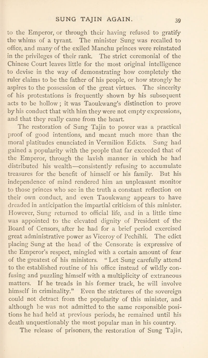 to the Emperor, or through their having refused to gratify the whims of a tyrant The minister Sung was recalled to office, and many of the exiled Manchu princes were reinstated in the privileges of their rank. The strict ceremonial of the Chinese Court leaves little for the most original intelligence to devise in the way of demonstrating how completely the ruler claims to be the father of his people, or how strongly he aspires to the possession of the great virtues. The sincerity of his protestations is frequently shown by his subsequent acts to be hollow; it was Taoukwang’s distinction to prove by his conduct that with him they were not empty expressions, and that they really came from the heart. The restoration of Sung Tajin to power was a practical proof of good intentions, and meant much more than the moral platitudes enunciated in Vermilion Edicts. Sung had gained a popularity with the people that far exceeded that of the Emperor, through the lavish manner in which he had distributed his wealth—consistently refusing to accumulate treasures for the benefit of himself or his family. But his independence of mind rendered him an unpleasant monitor to those princes who see in the truth a constant reflection on their own conduct, and even Taoukwang appears to have dreaded in anticipation the impartial criticism of this minister. However, Sung returned to official life, and in a little time was appointed to the elevated dignity of President of the Board of Censors, after he had for a brief period exercised great administrative power as Viceroy of Pechihli. The edict placing Sung at the head of the Censorate is expressive of the Emperor’s respect, mingled with a certain amount of fear of the greatest of his ministers. “ Let Sung carefully attend to the established routine of his office instead of wildly con- fusing and puzzling himself with a multiplicity of extraneous matters. If he treads in his former track, he will involve himself in criminality.” Even the strictures of the sovereign could not detract from the popularity of this minister, and although he was not admitted to the same responsible posi- tions he had held at previous periods, he remained until his death unquestionably the most popular man in his country. The release of prisoners, the restoration of Sung Tajin,