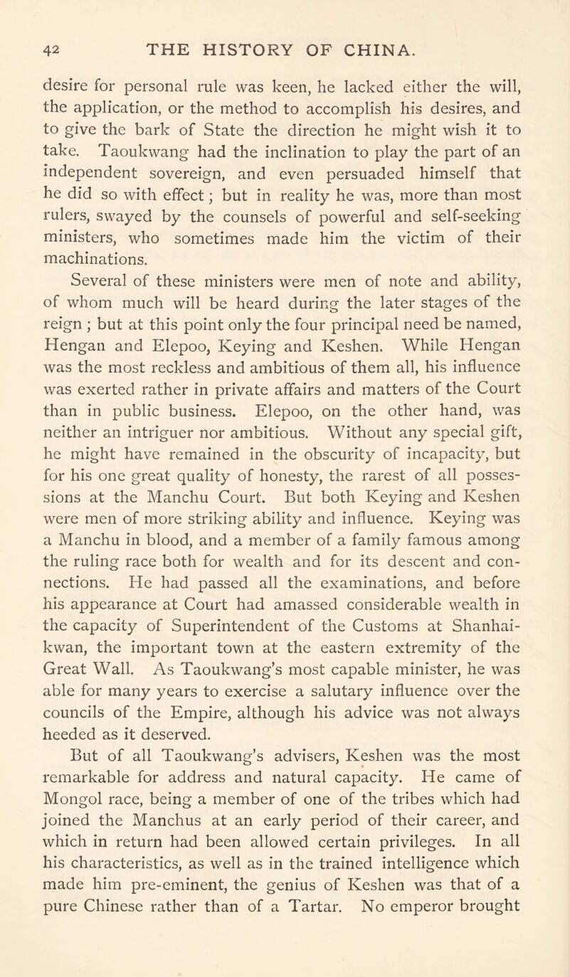 desire for personal rule was keen, he lacked either the will, the application, or the method to accomplish his desires, and to give the bark of State the direction he might wish it to take. Taoukwang had the inclination to play the part of an independent sovereign, and even persuaded himself that he did so with effect; but in reality he was, more than most rulers, swayed by the counsels of powerful and self-seeking ministers, who sometimes made him the victim of their machinations. Several of these ministers were men of note and ability, of whom much will be heard during the later stages of the reign ; but at this point only the four principal need be named, Hengan and Elepoo, Keying and Keshen. While Hengan was the most reckless and ambitious of them all, his influence was exerted rather in private affairs and matters of the Court than in public business. Elepoo, on the other hand, was neither an intriguer nor ambitious. Without any special gift, he might have remained in the obscurity of incapacity, but for his one great quality of honesty, the rarest of all posses- sions at the Manchu Court. But both Keying and Keshen were men of more striking ability and influence. Keying was a Manchu in blood, and a member of a family famous among the ruling race both for wealth and for its descent and con- nections. He had passed all the examinations, and before his appearance at Court had amassed considerable wealth in the capacity of Superintendent of the Customs at Shanhai- kwan, the important town at the eastern extremity of the Great Wall. As Taoukwang’s most capable minister, he was able for many years to exercise a salutary influence over the councils of the Empire, although his advice was not always heeded as it deserved. But of all Taoukwang’s advisers, Keshen was the most remarkable for address and natural capacity. He came of Mongol race, being a member of one of the tribes which had joined the Manchus at an early period of their career, and which in return had been allowed certain privileges. In all his characteristics, as well as in the trained intelligence which made him pre-eminent, the genius of Keshen was that of a pure Chinese rather than of a Tartar. No emperor brought