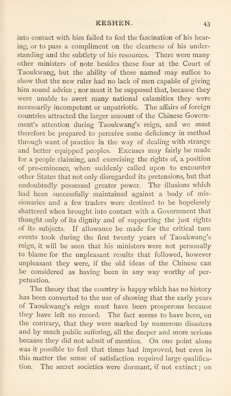 KESHEN. into contact with him failed to feel the fascination of his bear- ing, or to pass a compliment on the clearness of his under- standing and the subtlety of his resources. There were many other ministers of note besides these four at the Court of Taoukwang, but the ability of those named may suffice to show that the new ruler had no lack of men capable of giving him sound advice ; nor must it be supposed that, because they were unable to avert many national calamities they were necessarily incompetent or unpatriotic. The affairs of foreign countries attracted the larger amount of the Chinese Govern- ment’s attention during Taoukwang’s reign, and we must therefore be prepared to perceive some deficiency in method through want of practice in the way of dealing with strange and better equipped peoples. Excuses may fairly be made for a people claiming, and exercising the rights of, a position of pre-eminence, when suddenly called upon to encounter other States that not only disregarded its pretensions, but that undoubtedly possessed greater power. The illusions which had been successfully maintained against a body of mis- sionaries and a few traders were destined to be hopelessly shattered when brought into contact with a Government that thought only of its dignity and of supporting the just rights of its subjects. If allowance be made for the critical turn events took during the first twenty years of Taoukwang’s reign, it will be seen that his ministers were not personally to blame for the unpleasant results that followed, however unpleasant they were, if the old ideas of the Chinese can be considered as having been in any way worthy of per- petuation. The theory that the country is happy which has no history has been converted to the use of showing that the early years of Taoukwang’s reign must have been prosperous because they have left no record. The fact seems to have been, on the contrary, that they were marked by numerous disasters and by much public suffering, all the deeper and more serious because they did not admit of mention. On one point alone was it possible to feel that times had improved, but even in this matter the sense of satisfaction required large qualifica- tion. The secret societies were dormant, if not extinct; on