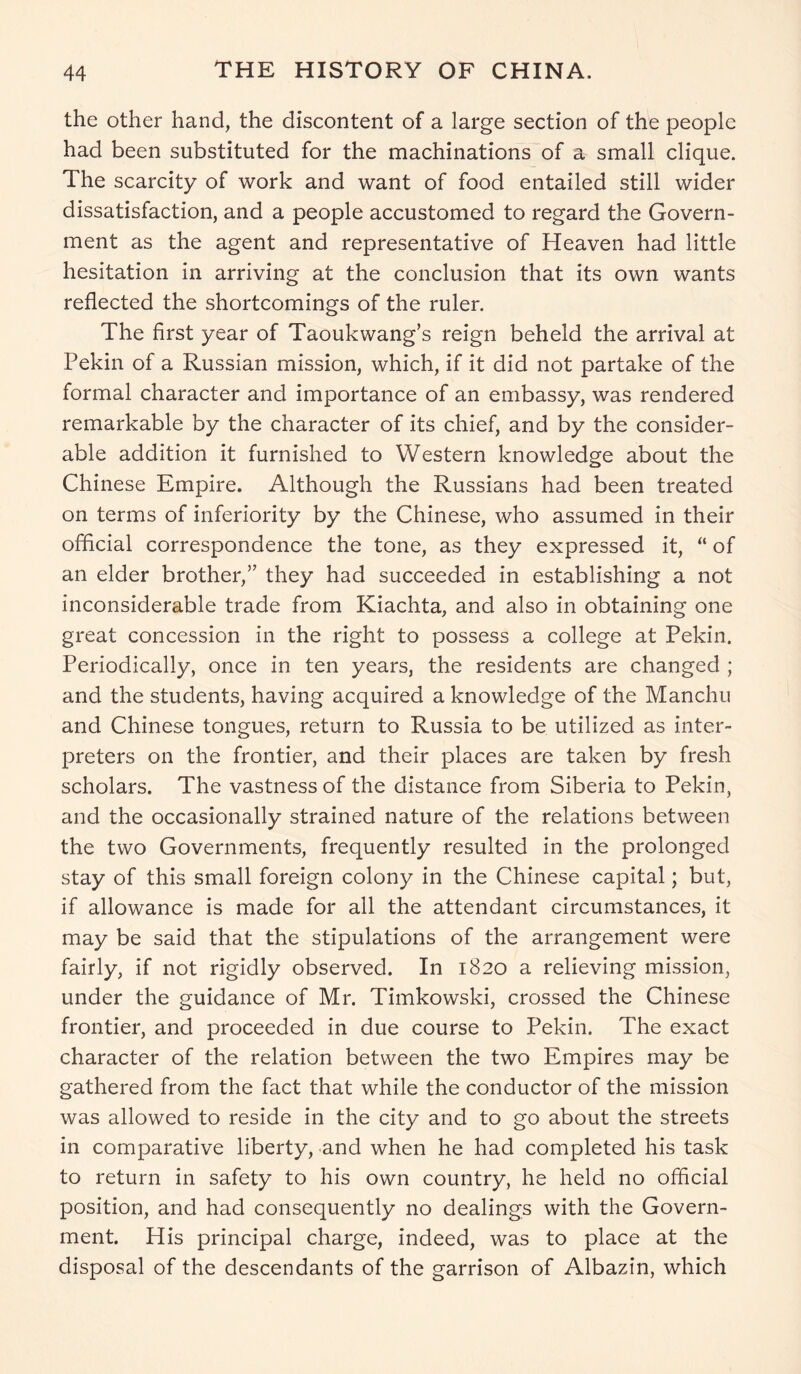the other hand, the discontent of a large section of the people had been substituted for the machinations of a small clique. The scarcity of work and want of food entailed still wider dissatisfaction, and a people accustomed to regard the Govern- ment as the agent and representative of Heaven had little hesitation in arriving at the conclusion that its own wants reflected the shortcomings of the ruler. The first year of Taoukwang’s reign beheld the arrival at Pekin of a Russian mission, which, if it did not partake of the formal character and importance of an embassy, was rendered remarkable by the character of its chief, and by the consider- able addition it furnished to Western knowledge about the Chinese Empire. Although the Russians had been treated on terms of inferiority by the Chinese, who assumed in their official correspondence the tone, as they expressed it, “ of an elder brother,” they had succeeded in establishing a not inconsiderable trade from Kiachta, and also in obtaining one great concession in the right to possess a college at Pekin. Periodically, once in ten years, the residents are changed ; and the students, having acquired a knowledge of the Manchu and Chinese tongues, return to Russia to be utilized as inter- preters on the frontier, and their places are taken by fresh scholars. The vastness of the distance from Siberia to Pekin, and the occasionally strained nature of the relations between the two Governments, frequently resulted in the prolonged stay of this small foreign colony in the Chinese capital; but, if allowance is made for all the attendant circumstances, it may be said that the stipulations of the arrangement were fairly, if not rigidly observed. In 1820 a relieving mission, under the guidance of Mr. Timkowski, crossed the Chinese frontier, and proceeded in due course to Pekin. The exact character of the relation between the two Empires may be gathered from the fact that while the conductor of the mission was allowed to reside in the city and to go about the streets in comparative liberty, and when he had completed his task to return in safety to his own country, he held no official position, and had consequently no dealings with the Govern- ment. His principal charge, indeed, was to place at the disposal of the descendants of the garrison of Albazin, which