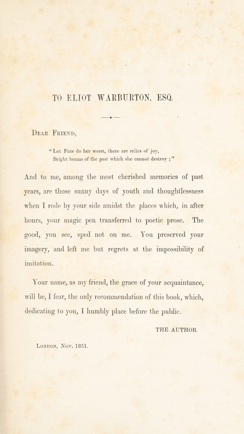 TO ELIOT WAEBURTON, ESQ, Dear Friend, Let Fate do her worst, there are relics of joy, Bright beams of the past which she cannot destroy And to me^ among the most cherished memories of past years,, are those sunny days of youth and thoughtlessness when I rode by your side amidst the places which^ in after hours^ your magic pen transferred to poetic prose. The good,, you seCj sped not on me. You preserved your imagery, and left me but regrets at the impossibility of imitation. Your name, as my friend, the grace of your acquaintance, will be, I fear, the only recommendation of this book, which, dedicating to you, I humbly place before the public. THE AUTHOR. London, Nov. 1851.