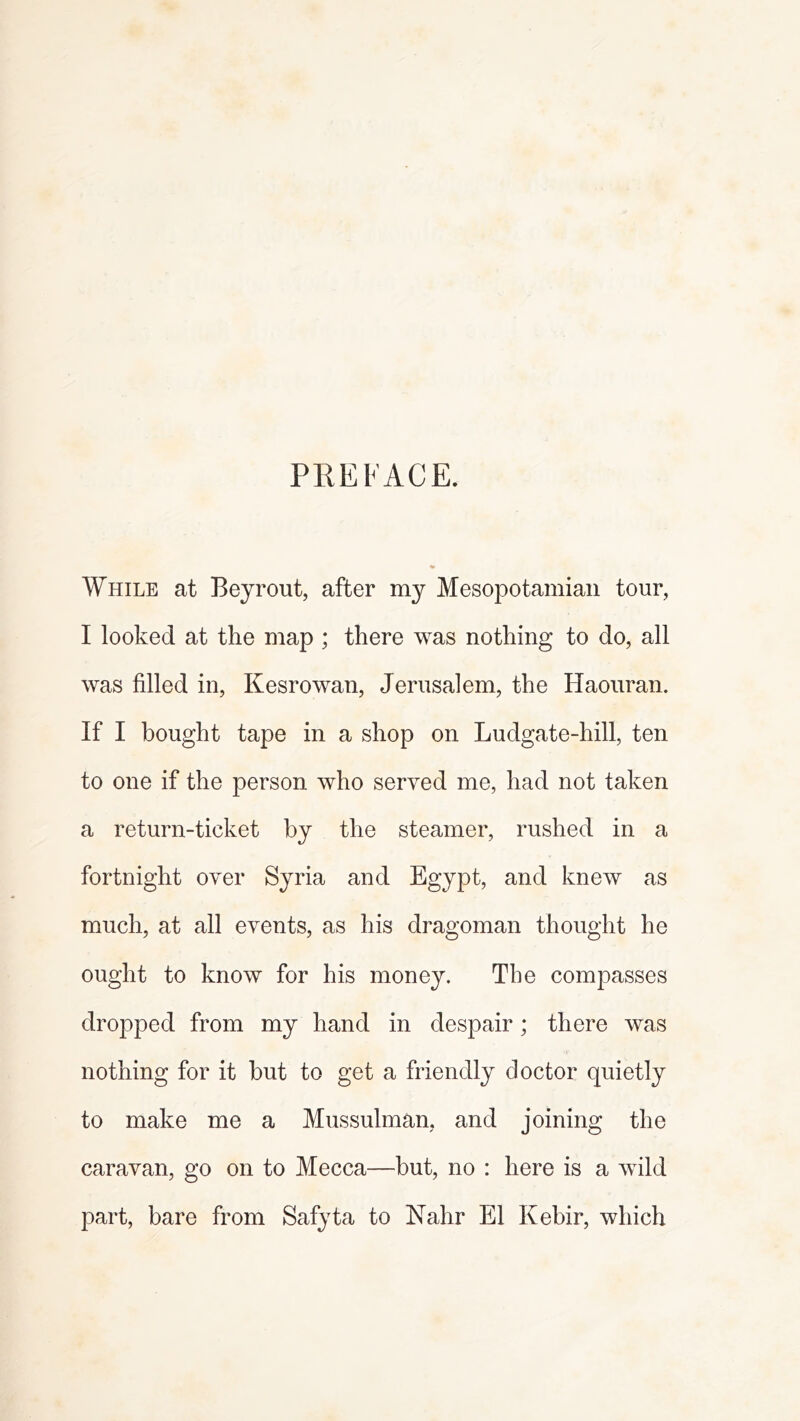 PREFACE. While at Beyrout, after my Mesopotamian tour, I looked at the map ; there was nothing to do, all was filled in, Kesrowan, Jerusalem, the Haouran. If I bought tape in a shop on Ludgate-hill, ten to one if the person who served me, had not taken a return-ticket by the steamer, rushed in a fortnight over Syria and Egypt, and knew as much, at all events, as his dragoman thought he ought to know for his money. The compasses dropped from my hand in despair; there was nothing for it but to get a friendly doctor quietly to make me a Mussulman, and joining the caravan, go on to Mecca—but, no : here is a wdld part, bare from Safyta to Rahr El Kebir, wliich