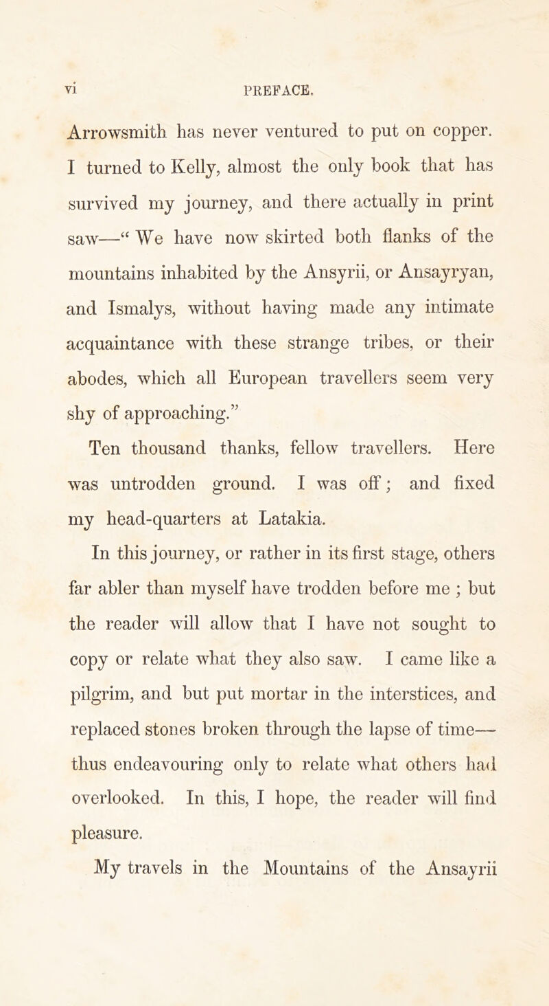 Arrowsmith has never ventured to put on copper. I turned to Kelly, almost the only book that has survived my journey, and there actually in print saw—‘‘ We have now skirted both flanks of the mountains inhabited by the Ansyrii, or Ansayryan, and Ismalys, without having made any intimate acquaintance with these strange tribes, or their abodes, which all European travellers seem very shy of approaching.’' Ten thousand thanks, fellow travellers. Here was untrodden ground. I was off; and fixed my head-quarters at Latakia. In this journey, or rather in its first stage, others far abler than myself have trodden before me ; but the reader will allow that I have not sought to copy or relate what they also saw. I came like a pilgrim, and but put mortar in the interstices, and replaced stones broken through the lapse of time— thus endeavouring only to relate what others had overlooked. In this, I hope, the reader will find pleasure. My travels in the Mountains of the Ansayrii