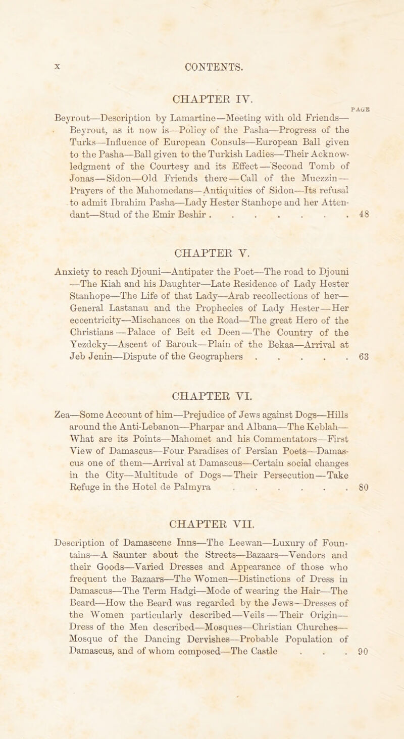 CHAPTEE IV. PAGE Beyrout—Description by Lamartine—Meeting with old Friends— Beyrout, as it now is—Policy of the Pasha—Progress of the Turks—Influence of European Consuls—European Ball given to the Pasha—Ball given to the Turkish Ladies—Their Acknow- ledgment of the Courtesy and its Effect—^Second Tomb of Jonas—Sidon—Old Friends there — Call of the Muezzin— Prayers of the Mahomedans—Antiquities of Sidon—Its refusal to admit Ibrahim Pasha—Lady Hester Stanhope and her Atten- dant—Stud of the Emir Beshir . . . . . . .48 CHAPTER V. Anxiety to reach Djouni—Antipater the Poet—The road to Djouni —The Kiah and his Daughter—Late Residence of Lady Hester Stanhope—The Life of that Lady—Arab recollections of her— General Lastanau and the Prophecies of Lady Hester—Her eccentricity—Mischances on the Road—The great Hero of the Christians—Palace of Beit ed Deen—The Coimtry of the Yezdeky—Ascent of Bai’ouk—Plain of the Bekaa—Arrival at Jeb Jenin—Dispute of the Geographers 63 CHAPTER VI. Zea—Some Account of him—Prejudice of Jews against Dogs—Hills around the Anti-Lebanon—Pharpar and Albana—The Keblah— What are its Points—Mahomet and his Commentators—Fmst View of Damascus—Four Paradises of Persian Poets—Damas- cus one of them—Arrival at Damascus—Certain social changes in the City—Multitude of Dogs—Their Persecution—Take Refuge in the Hotel de Palmp’a ...... 80 CHAPTER VII. Description of Damascene Inns—The Leewan—Luxmy of Foun- tains—A Saimter about the Streets—Bazaars—Vendors and their Goods—Varied Dresses and Appeai’ance of those who frequent the Bazaars—The Women—Distinctions of Dress in Damascus—The Term Hadgi—Mode of weaiing the Hair—The Beard—How the Beard was regarded by the Jews—Dresses of the Women particularly described—Veils — Their Origin— Dress of the Men described—Mosques—Christian Churches— Mosque of the Dancing Dervishes—Probable Population of Damascus, and of whom composed—The Castle . . .90