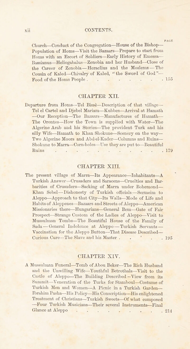 PAGE Church—Conduct of the Congregation—House of the Bishop— Population of Homs—Visit the Bazaars—Prepare to start from Homs with an Escort of Soldiers—Early History of Emessa— Bassianus—Heliogabalus—Zenobia and her Husband—Close of the Career of Zenobia — Heraclius and the Moslems — The Cousin of Kaled—Chivalry of Kaled, “ the Sword of God ”— Food of the Homs People 155 CHAPTER XII. Departure from Homs—Tel Bisse—Description of that village— Tel el Cartel and Djebel Mariam—Kubbes—Arrival at Hamath —Our Reception—The Bazaars—Manufactures of Hamath— The Orontes—How the Town is supplied with Water—The Algerine Arab and his Stories—The provident Turk and his silly Wife—Hamath to Khan Shokune—Scenery on the way— Two Algerine Moors and Abd-el-Kader—Colmnns and Ruins— Shokune to Marra—Corn-holes—Use they are put to—Beautiful Ruins ........... 179 CHAPTER XIII. The present village of Marra—Its Appearance—Inhabitants—A Turkish Answer—Crusaders and Saracens—Cruelties and Bar- barities of Crusaders—Sacking of Marra under Bohemond— Khan Sebel—Dishonesty of Turkish officials—Sermeim to Aleppo—Approach to that City—Its Walls—Mode of Life and Habits of Aleppenes—Bazaars and Streets of Aleppo—American Missionaries there—Hungarians—General Bern—Gate of Fair Prospect—Strange Custom of the Ladies of Aleppo—Visit to Mussulman Tombs—The Beautiful House of the Family of Sada — General Indolence at AlepjDo — Turkish Servants — Vaccination for the Aleppo Button—That Disease Described— Curious Cure—The Slave and his Master . . ’ , .195 CHAPTER XIY. A Mussulman Funeral—Tomb of Abou Beker—The Rich Husband and the Unwilling Wife—Youthful Betrothals—Visit to the Castle of Aleppo—The Building Described —View from its Summit—Veneration of the Turks for Stamboul—Costume of Turkish Men and Women—A Picnic in a Turkish Garden— Ibrahim Pasha—His Policy—His Conscription—His enlightened Treatment of Christians—Turkish Sweets—Of what composed —Four Turkish Musicians—Their several Instruments—Final Glance at Aleppo 214