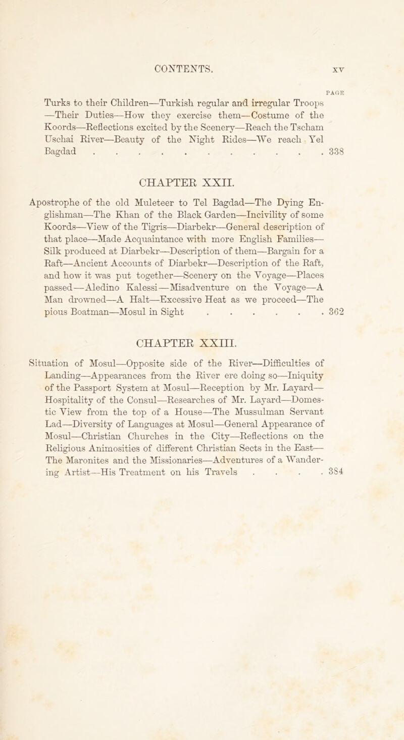 PAOE Turks to their Children—Turkish regular and irregular Troops —Their Duties—How they exercise them—Costume of the Koords—Reflections excited by the Scenery—Reach the Tscham Uschai River—Beauty of the Night Rides—^^Ye reach ■ Yel Bagdad 338 CHAPTER XXII. Apostrophe of the old Muleteer to Tel Bagdad—The Dying En- glishman—The Khan of the Black Grarden—Incivihty of some Koords—View of the Tigris—Diarbekr—General description of that place—Made Acciuaintance with more English Families— Silk produced at Diarbekr—Description of them—Bargain for a Raft—Ancient Accounts of Diarbekr—Description of the Raft, and how it was put together—Scenery on the Voyage—Places passed—Aledino Kalessi—^Misadventure on the Voyage—A Man dro\vned—A Halt—Excessive Heat as we proceed—The pious Boatman—Mosul in Sight ...... 362 CHAPTER XXIII. Situation of Mosul—Opposite side of the River—Difficulties of Landing—Appearances from the River ere doing so—Iniquity of the Passport System at Mosul—Reception by Mr. Layard— Hospitality of the Consul—Researches of Mr. Layard—Domes- tic View from the top of a House—The Mussulman Servant Lad—Diversity of Languages at Mosul—General Appearance of Mosul—Christian Churches in the City—Reflections on the Religious Animosities of different Christian Sects in the East— The Maronites and the Missionaries—Adventures of a Wander- ing Artist—His Treatment on his Travels .... 384