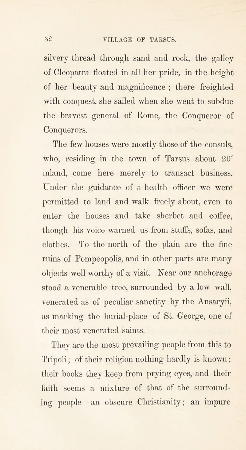 :32 VILLAGE OF TARSUS. silvery thread through sand and rock, the galley of Cleopatra floated in all her pride, in the height of her beauty and magnificence ; there freighted with conquest, she sailed when she went to subdue the bravest general of Rome, the Conqueror of Conquerors. The few houses were mostly those of the consuls, who, residing in the town of Tarsus about 20' inland, come here merely to transact business. Under the guidance of a health officer we were permitted to land and walk freely about, even to enter the houses and take sherbet and coffee, though his voice warned us from stuffs, sofas, and clothes. To the north of the plain are the fine ruins of Pompeopolis, and in other parts are many objects well worthy of a visit. Near our anchorage stood a venerable tree, surrounded by a low wall, venerated as of peculiar sanctity by the Ansaryii, as marking the burial-place of St. George, one of their most venerated saints. They are the most prevailing people from this to Tripoli; of their religion nothing hardly is known; their books they keep from prying eyes, and their faith seems a mixture of that of the surround- ing people—an obscure Christianity; an impure