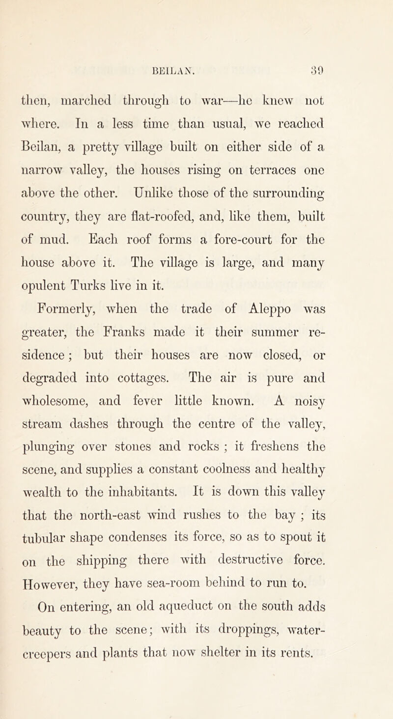 then, marched through to war—he knew not where. In a less time than usual, we reached Beilan, a pretty village built on either side of a narrow valley, the houses rising on terraces one above the other. Unlike those of the surrounding country, they are flat-roofed, and, like them, built of mud. Each roof forms a fore-court for the house above it. The village is large, and many opulent Turks live in it. Formerly, when the trade of Aleppo was greater, the Franks made it their summer re- sidence ; but their houses are now closed, or degraded into cottages. The air is pure and wholesome, and fever little known. A noisy stream dashes through the centre of the valley, plunging over stones and rocks ; it freshens the scene, and supplies a constant coolness and healthy wealth to the inhabitants. It is down this valley that the north-east wind rushes to the bay ; its tubular shape condenses its force, so as to spout it on the shipping there with destructive force. However, they have sea-room behind to run to. On entering, an old aqueduct on the south adds beauty to the scene; with its droppings, water- creepers and plants that now shelter in its rents.