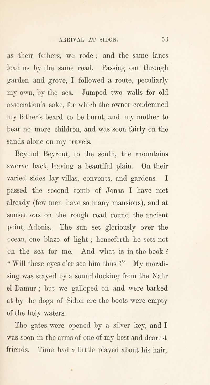 as their fathers, we rode ; and the same lanes lead us hj the same road. Passing out through garden and grove, I followed a route, peculiarly my own, by the sea. Jumped two walls for old association’s sake, for which the owner condemned my father’s beard to be burnt, and my mother to bear no more children, and was soon fairly on the sands alone on my travels. Beyond Beyrout, to the south, the mountains swerve back, leaving a beautiful plain. On their varied sides lay villas, convents, and gardens. I passed the second tomb of Jonas I have met already (few men have so many mansions), and at sunset was on the rough road round the ancient point, Adonis. The sun set gloriously over the ocean, one blaze of light; henceforth he sets not on the sea for me. And what is in the book ? ‘‘ Will these eyes e’er see him thus 1” My morali- sing was stayed by a sound ducking from the Nahr el Damur; but we galloped on and were barked at by the dogs of Sidon ere the boots were empty of the holy waters. The gates were opened by a silver key, and I was soon in the arms of one of my best and dearest friends. Time had a litttle played about his hair,