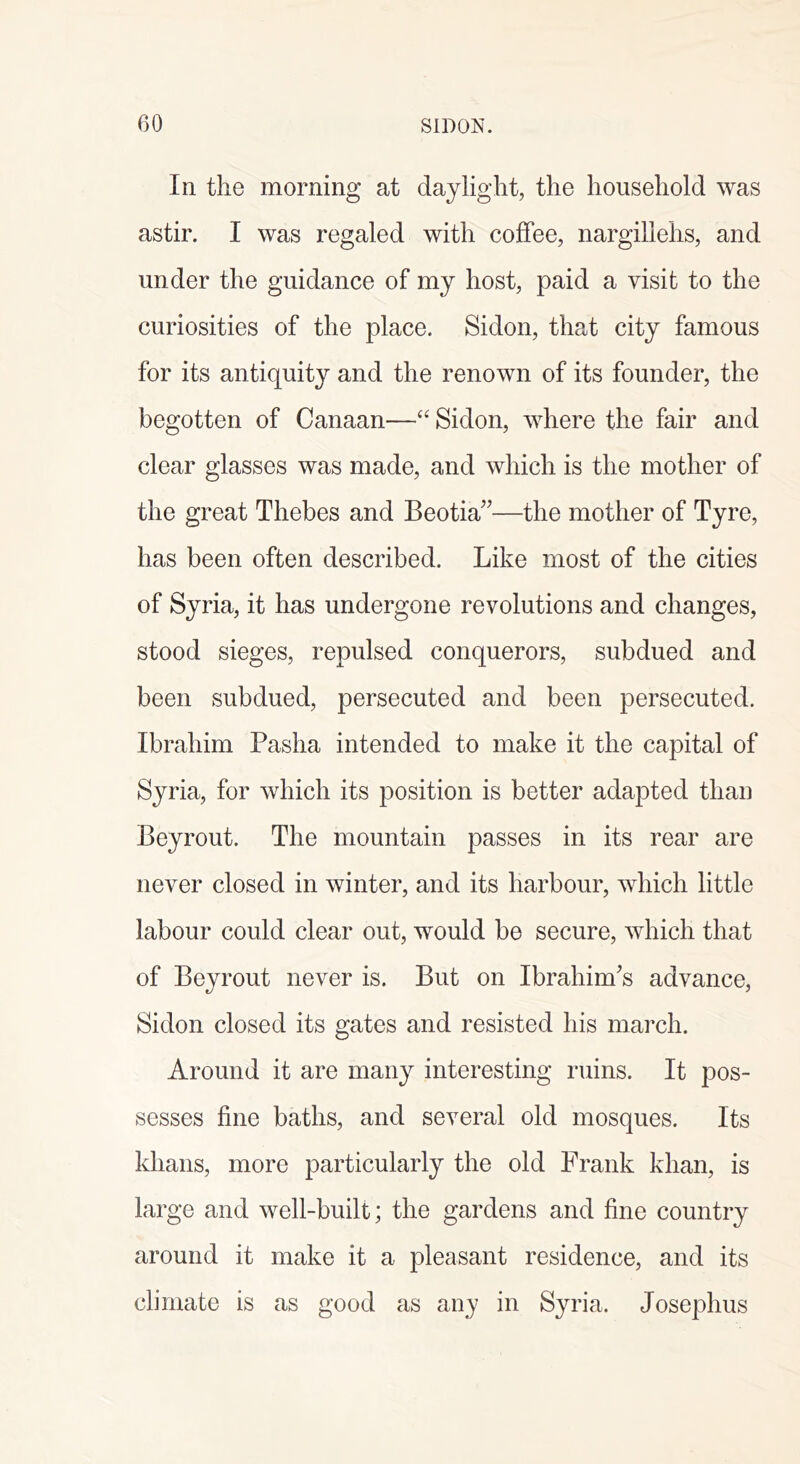 In the morning at daylight, the household was astir. I was regaled with coffee, nargillehs, and under the guidance of my host, paid a visit to the curiosities of the place. Sidon, that city famous for its antiquity and the renown of its founder, the begotten of Canaan—“ Sidon, where the fair and clear glasses was made, and which is the mother of the great Thebes and Beotia”—the mother of Tyre, has been often described. Like most of the cities of Syria, it has undergone revolutions and changes, stood sieges, repulsed conquerors, subdued and been subdued, persecuted and been persecuted. Ibrahim Pasha intended to make it the capital of Syria, for which its position is better adapted than Beyrout. The mountain passes in its rear are never closed in winter, and its harbour, which little labour could clear out, would be secure, which that of Beyrout never is. But on Ibrahim^s advance, Sidon closed its gates and resisted his march. Around it are many interesting ruins. It pos- sesses fine baths, and several old mosques. Its khans, more particularly the old Frank khan, is large and well-built; the gardens and fine country around it make it a pleasant residence, and its climate is as good as any in Syria. Josephus