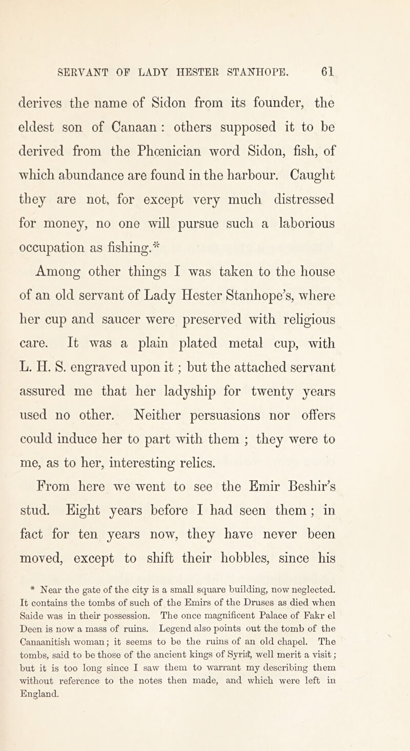 derives the name of Sidon from its founder, the eldest son of Canaan : others supposed it to be derived from the Phoenician word Sidon, fish, of which abundance are found in the harbour. Caught they are not, for except very much distressed for money, no one will pursue such a laborious occupation as fishing. Among other things I was taken to the house of an old servant of Lady Hester Stanhope’s, where her cup and saucer were preserved with religious care. It was a plain plated metal cup, with L. H. S. engraved upon it; but the attached servant assured me that her ladyship for twenty years used no other. Neither persuasions nor offers could induce her to part with them ; they were to me, as to her, interesting relics. From here we went to see the Emir Beshir’s stud. Eight years before I had seen them; in fact for ten years now, they have never been moved, except to shift their hobbles, since his * Near the gate of the city is a small square building, now neglected. It contains the tombs of such of the Emirs of the Druses as died when Saide was in their possession. The once magnificent Palace of Fakr el Deen is now a mass of ruins. Legend also points out the tomb of the Canaanitish woman; it seems to be the ruins of an old chapel. The tombs, said to be those of the ancient kings of SyridJ, well merit a visit; but it is too long since I saw them to warrant my describing them without reference to the notes then made, and which were left in England.