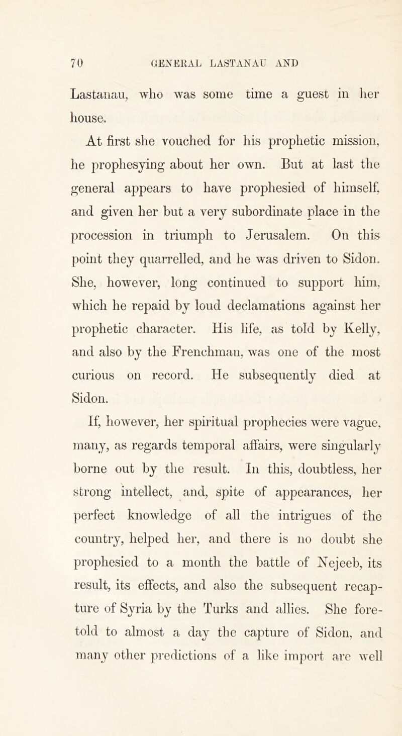 Lastaiiau, who was some time a guest in lier house. At first she vouched for his prophetic mission, he prophesying about her own. But at last the general appears to have prophesied of himself, and given her but a very subordinate place in the procession in triumph to Jerusalem. On this point they quarrelled, and he was driven to Sidon. She, however, long continued to support him. which he repaid by loud declamations against her prophetic character. His life, as told by Kelly, and also by the Frenchman, was one of the most curious on record. He subsequently died at Sidon. If, however, her spiritual prophecies were vague, many, as regards temporal affairs, were singularly borne out by the result. In this, doubtless, her strong intellect, and, spite of appearances, her perfect knowledge of all the intrigues of the country, helped her, and there is no doubt she prophesied to a month the battle of Nejeeb, its result, its effects, and also the subsequent recap- ture of Syria by the Turks and allies. She fore- told to almost a day the capture of Sidon, and many other predictions of a like import are well