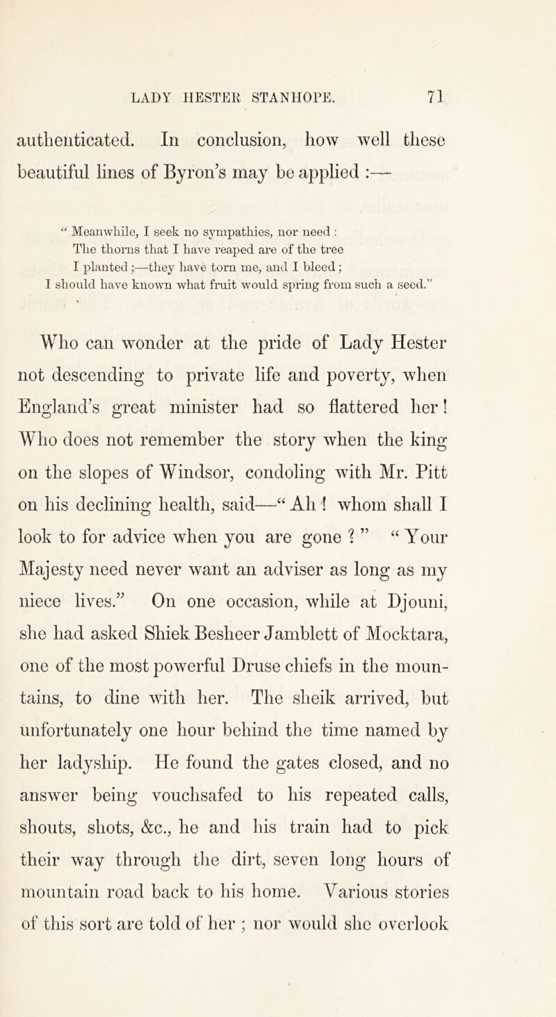 aiitlieiiticated. In conclusion, how well these beautiful lines of Byron’s may be applied :— “ Meanwhile, I seek no sympathies, nor need: The thorns that I have reaped are of the tree I planted;—they have torn me, and I bleed; I should have known what fmit would spring from such a seed.” Who can wonder at the pride of Lady Hester not descending to private life and poverty, when England’s great minister had so flattered her! Who does not remember the story when the king on the slopes of Windsor, condoling with Mr. Pitt on his declining health, said—Ah ! whom shall I look to for advice when you are gone 1 “ Your Majesty need never want an adviser as long as my niece lives.” On one occasion, while at Hjouni, she had asked ShiekBesheer Jamblett of Mocktara, one of the most powerful Druse chiefs in the moun- tains, to dine with her. The sheik arrived, but unfortunately one hour behind the time named by her ladyship. He found the gates closed, and no answer being vouchsafed to his repeated calls, shouts, shots, &c., he and his train had to pick their way through the dirt, seven long hours of mountain road back to his home. Various stories of this sort are told of her ; nor would she overlook