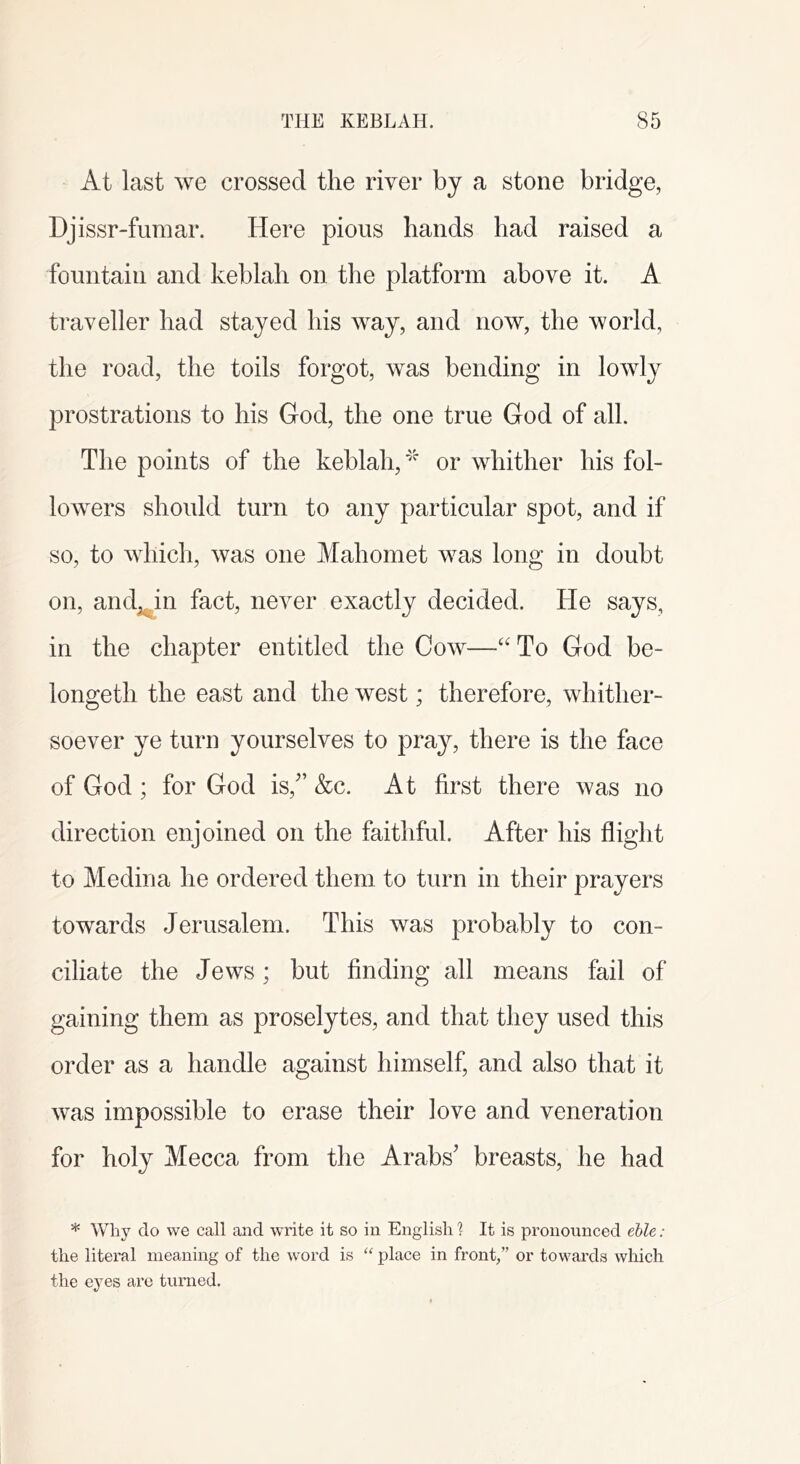 At last we crossed the river by a stone bridge, Djissr-fumar. Here pious hands had raised a fountain and keblah on the platform above it. A traveller had stayed his way, and now, the world, the road, the toils forgot, was bending in lowly prostrations to his God, the one true God of all. The points of the keblah,'''' or whither his fol- lowers should turn to any particular spot, and if so, to which, was one Mahomet was long in doubt on, and^in fact, never exactly decided. He says, in the chapter entitled the Cow—‘'To God be- longeth the east and the west; therefore, whither- soever ye turn yourselves to pra}^, there is the face of God ; for God is,” &c. At first there was no direction enjoined on the faithful. After his flight to Medina he ordered them to turn in their prayers towards Jerusalem. This was probably to con- ciliate the Jews; but finding all means fail of gaining them as proselytes, and that they used this order as a handle against himself, and also that it was impossible to erase their love and veneration for holy Mecca from the Arabs’ breasts, he had * Why do we call and write it so in English ? It is pronounced ehle: the literal meaning of the word is “ place in front,” or towards which the eyes are turned.