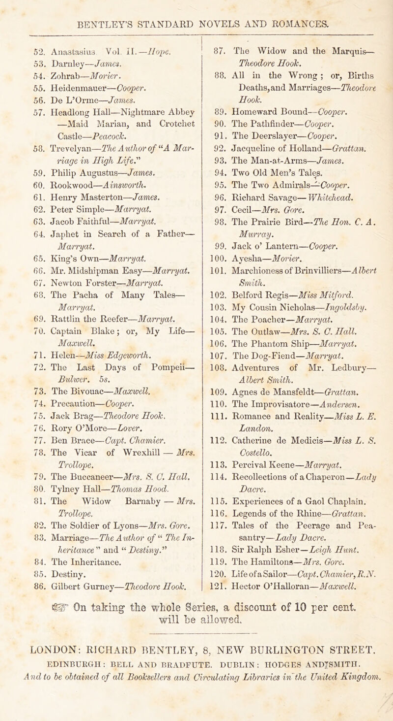 BENTLEY’S STANDARD NOVELS AND ROMANCES. 52. Anastasius Vol, LI.—Hope. 53. Dariiley—James. 54. Zohrab—Morier. 55. Heidenmanei’—Cooper. 56. De L’Orme—James, 57. Headlong Hall—Nightmare Abbey —Maid Marian, and Crotchet Castle—Peacock. 58. Trevelyan—The Author of A Mar- riage in High Life. 59. Philip Augustus—James. 60. Rookwood—Ainsworth. 61. Henry Masterton—James. 62. Peter Simple—Marry at. 63. Jacob Faithful—Marry at, 64. Japhet in Search of a Father— Marryat. 65. King’s Own—Marryat. 66. Mr. Midshipman Easy—Marryat. 67. Newton Forster—Marryat. 68. The Pacha of Many Tales— Marryat. 69. Rattlin the Reefer—Marryat. 7 0. Captain Blake; or, My Life— Alaxwell. 71. Helen—Miss Edgeworth. 72. The Last Days of Pompeii— Bulwer. 5s. 73. The Bivouac—Maxwell. 74. Precaution—Cooper. 75. Jack Brag—Theodore Hook, 76. Rory O’More—Lover. 77. Ben Brace—Capt. Chamier. 78. The Vicar of Wrexhill — Mrs. Trollope. 79. The Buccaneer—Mrs. S. C. Hall. 80. Tylney Hall—Thomas Hood. 81. The Widow Barnaby — Mrs. Trollope. 82. The Soldier of Lyons—Mrs. Gore. 83. Marriage—The Author of “ The In- heritance and Destiny. 84. The Inheritance. 85. Destiny. 86. Gilbert Gurney—Theodore Hook. 87. The Widow and the Marquis— Theodore Hook. 88. All in the Wrong ; or. Births Deaths, and Marriages—Theodore Hook. 89. Homeward Bound—Cooper. 90. The Pathfinder—Cooper. 91. The Deerslayer—Cooper. 92. Jacqueline of Holland—Grattan. 93. The Man-at-Arms—James. 94. Two Old Men’s Tales. 95. The Two Admirals—(7oo^er. 96. Richard Savage—Whitehead. 97. Cecil—Mrs. G<^re. 98. The Prairie Bird—The Hon. C. A. Murray. 99. Jack o’ Lantern—Cooper. 100. Ayesha—Moner. 101. Marchioness of Brinvilliers—A Ibert Smith. 102. Belford Regis—Miss Milford. 103. My Cousin Nicholas—Ingoldshy. 104. The Poacher—Marryat. 105. The Outlaw—Mrs. S. C.Hall. 106. The Phantom Ship—Marryat. 107. The Dog-Fiend—Marryat. 108. Adventures of Mr. Ledbury— Albert Smith. 109. Agnes de Mansfeldt—Grattan. 110. The Improvisatore—Andersen. 111. Romance and Reality—Miss L. E. Landon. 112. Catherine de Medicis—Miss L. S. Costello. 113. Percival Keene—Marryat. 114. Recollections ofaChapeimn—Lady Dacre. 115. Experiences of a Gaol Chaplain. 116. Legends of the Rhine—Grattan. 117. Tales of the Peerage and Pea- santry—Lady Dacre. 118. Sir Ralph Esher—Leigh Hunt. 119. The Hamilton*—Airs. Gore. 120. Life of a Sailor—Capt. Chamier, R.N. 121. Hector O’Halloran—Maxwell. ^ On taking the v/hole Series, a disconnt of 10 per cent. will 1)0 allowed. LONDON; RICHARD BENTLEY, 8, NEW BURLINGTON STREET. EDINBURGH: BELL AND BRADFUTE. DUBLIN: HODGES ANDJSMITH. And to be obtaioied of all Booksellers and Circulating Libraries irJthe United Kingdom.