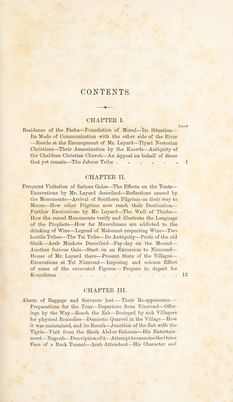 CONTENTS. C.HAPTER I. PAGK Residence of tlie Pasha—Foundation of Mosul—Its Situation— Its Mode of Communication with the other side of the River —Reside at the Encampment of Mr, Layard—Tiyari ISTestorian Christians—Their Assassination by the Koords—Antiquity of the Chaldean Christian Church—An Appeal on behalf of those that yet remain—The Jabour Tribe 1 CHAPTER II, Frequent Visitation of furious Gales—The Effects on the Tents— Excavations by Mr. Layard described—Reflections caused by the Monuments—Arrival of Southern Pilgrims on their way to Mecca—How other Pilgrims now reach their Destination— Further Excavations by Mr, Layard—The Well of Thisbe— How the raised Monuments verify and illustrate the Language of the Prophets—How far Mussulmans are addicted to the drinking of Wine—Legend of Mahomet respecting Wine—Two hostile Tribes—The Tai Tribe—Its Antiquity—Pride of the old Sheik—Arab Muskets Described—Pay-day on the Mound— Another furious Gale—Start on an Excursion to Nimroud— House of Mr. Layard there—Present State of the Villages— Excavations at Tel Nimroud—Imposing and solemn Effect of some of the excavated Figures — Prepare to depart for Kourdistan . . . . . . . . . . 13 CHAPTER III. Alarm of Baggage and Servants lost — Their Re-appearance — Preparations for the Tour—Departure from Nimroud—Offer- ings by the Way—Reach the Zab—Besieged by sick Villagers for physical Remedies—Domestic Quarrel in the Village—How it was maintained, and its Result—Junction of the Zab with the Tigris—Visit from the Sheik Abd-er-Rahman—His Entertain- ment— Negoub—Description of it—Attempt to examine the Outer Face of a Rock Tunnel—Arab Attendant—His Character and