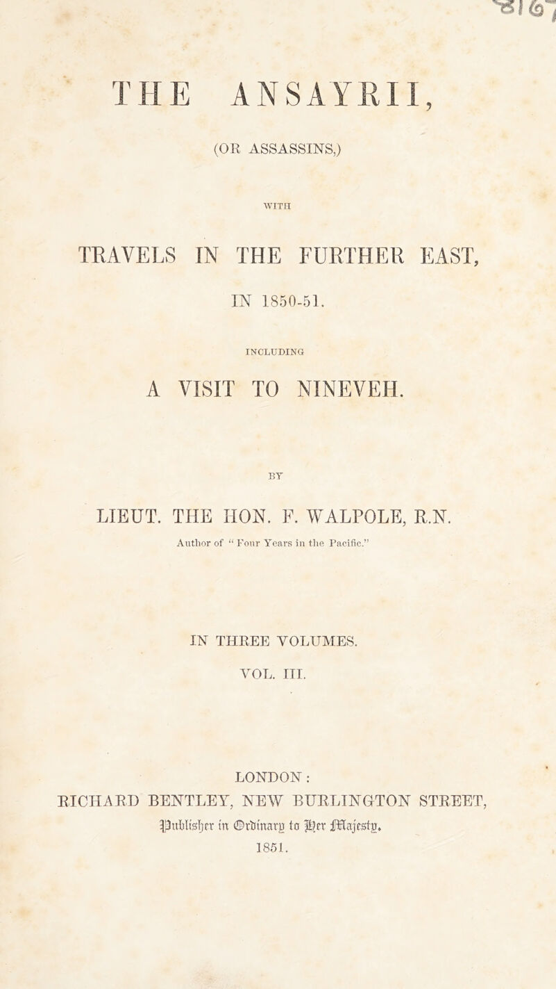 y THE ANSAYHII (OR ASSASSINS,) WITH TRAVELS IN THE FURTHER EAST, IN 1850-61. INCLUDING A VISIT TO NINEVEH. BY LIEUT. THE HON. F. WALPOLE, R.N. Author of “ Four V'ears in the Pacific.” IN THEEE VOLUMES. VOL. III. LONDON: RICHAED BENTLEY, NEAV BUELTNaTON STREET, Pulilfs!)fr tn 0rtimarg to iIEnjestg» 1851.
