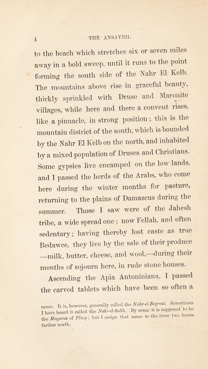 to the beach which stretches six or seven miles away in a bold sweep, until it runs to the point forming the south side of the Nahi El Kelb. The mountains above rise in graceful beauty, thickly sprinkled with Druse and Maronite villages, while here and there a convent rises, like a pinnacle, in strong position; this is the mountain district of the south, which is bounded by the Nahr El Kelb on the north, and inhabited by a mixed population of Druses and Christians. Some gypsies live encamped on the low lands, and I passed the herds of the Arabs, who come here during the winter months foi pasture, returning to the plains of Damascus during the summer. Those I saw were of the .Jahesh tribe, a wide spread one ; now Fellah, and often sedentary; having thereby lost caste as true Bedawee, they live by the sale of their produce —milk, butter, cheese, and wool,—during their months of sojourn here, in rude stone houses. Ascending the Apia Antoniniana, I passed the carved tablets which have been so often a name. It is, however, generally called the Nalir-elBcrmt. Soinetimes I have heard it called the Nalr-d-Saia. By some it is supposed to be the Magmas of Pliny; but I assign that name to the river two hours farther north.