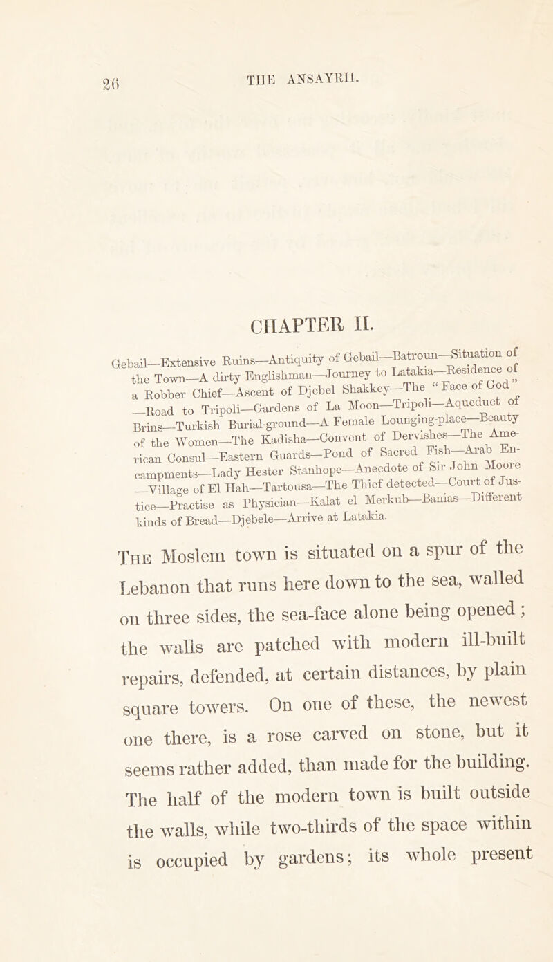 (; CHAPTER 11. lebail—Extensive Ruins—Antiquity of aebail—Batroun—Situation of tlio Town-A dirty Englishmau-Journey to Latakia-Eesidence a Robber Chief-Ascent of Djebel Shakkey-The “ Face of God -Road to Tripoli-Gardens of La Moon-Tripoli-Aqueduct of Brins—Turkish Burial-ground-A Female Lounging-p ace eau y of the Women—The Kadisha—Convent of Dervishes—The Ame- rican Consul-Eastern Guards-Pond of Sacred Fish campments-Lady Hester Stanhope-Anecdote of Sir John Mooie —Village of El Hah—Tartousa—The Thief detected—Court of Jus- tice-Practise as Physician-Kalat el Merkub-Banias-Different kinds of Bread—Djebele—Arrive at Latakia. The Moslem town is situated on a spur of tlie Lebanon that runs here down to the sea, walled on three sides, the sea-face alone being opened ; the walls are patched with modem ill-huilt repairs, defended, at certain distances, by plain square towers. On one of these, the newest one there, is a rose carved on stone, but it seems rather added, than made foi the building. The half of the modern town is built outside the walls, while two-thirds of the space within is occupied by gardens; its wdiole pi esent