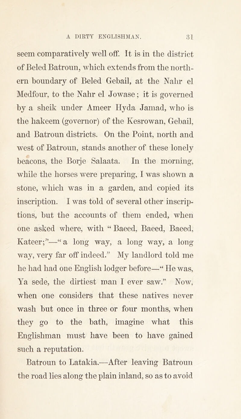 seem comparatively well off. It is in the district of Beled Batroim, which extends from the north- ern boundary of Beled Gebail, at the Nalir el Medfour, to the Nahr el Jowase; it is governed by a sheik under Ameer Hyda Jamad, who is the hakeem (governor) of the Kesrowan, Gehail, and Batroun districts. On the Point, north and west of Batroun, stands another of these lonely beacons, the Borje Salaata. In the morning, while the horses were preparing, I was shown a stone, which was in a garden, and copied its inscription. I was told of several other inscrip- tions, but the accounts of them ended, when one asked where, with “ Baeed, Baeed, Baeed, Kateer;^’—“a long way, a long way, a long way, very far off indeed.” My landlord told me he had had one English lodger before—“ He was, Ya sede, the dirtiest man I ever saw.” Now, when one considers that these natives never wash but once in three or four months, when they go to the bath, imagine what this Englishman must have been to have gained such a reputation. Batroun to Latakia.—After leaving Batroun the road lies along the plain inland, so as to avoid