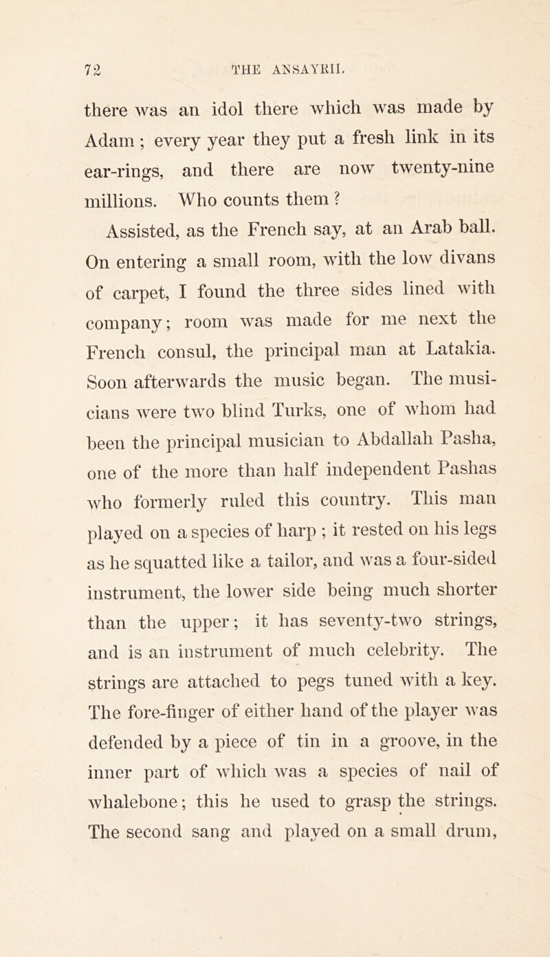 there was an idol there which was made by Adam ; every year they put a fresh link in its ear-rings, and there are now twenty-nine millions. Who counts them ? Assisted, as the French say, at an Arab ball. On entering a small room, with the low divans of carpet, I found the three sides lined with company; room was made for me next the French consul, the principal man at Latakia. Soon afterwards the music began. The musi- cians were two blind Turks, one of whom had been the principal musician to Abdallah Pasha, one of the more than half independent Pashas who formerly ruled this country. This man played on a species of harp ; it rested on his legs as he squatted like a tailor, and was a four-sided instrument, the lower side being much shorter than the upper; it has seventy-two strings, and is an instrument of much celebrity. The strings are attached to pegs tuned with a key. The fore-finger of either hand of the player was defended by a piece of tin in a groove, in the inner part of which was a species of nail of whalebone; this he used to grasp the strings. « The second sang and played on a small drum,