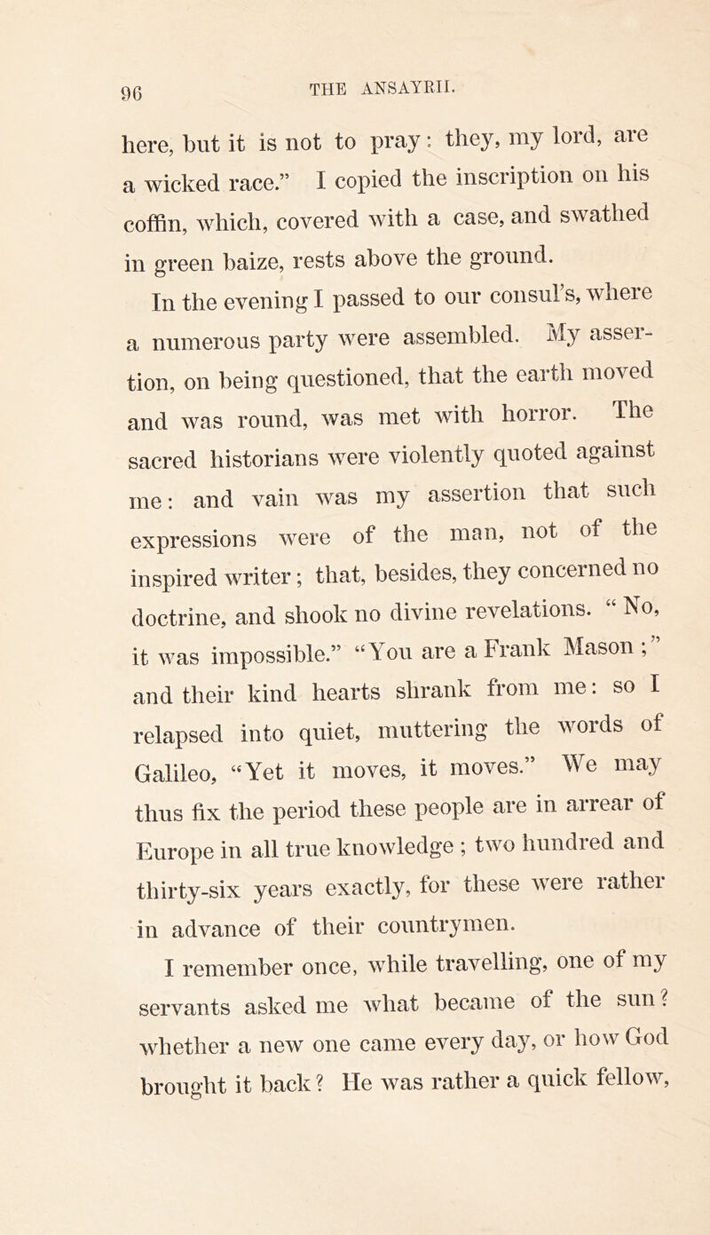 m here, but it is not to pray: they, niy lord, aie a wicked race.” I copied the inscription on his coffin, which, covered with a case, and swathed in green baize, rests above the ground. In the evening I passed to onr consul’s, where a numerous party were assembled. My assei- tion, on being questioned, that the earth moved and was round, was met with horror. The sacred historians were violently quoted against me: and vain was my assertion that such expressions were of the man, not of the inspired writer; that, besides, they concerned no doctrine, and shook no divine revelations. “ No, it was impossible.” You are a Frank Mason and their kind hearts shrank from me. so I relapsed into quiet, muttering the words of Galileo, Yet it moves, it moves.” We may thus fix the period these people are in arrear of Europe in all true knowledge ; two hundred and thirty-six years exactly, for these were rather in advance of their countrymen. I remember once, while travelling, one of my servants asked me what became of the sun ? whether a new one came every day, or how God brought it back ? He was rather a quick fellow.