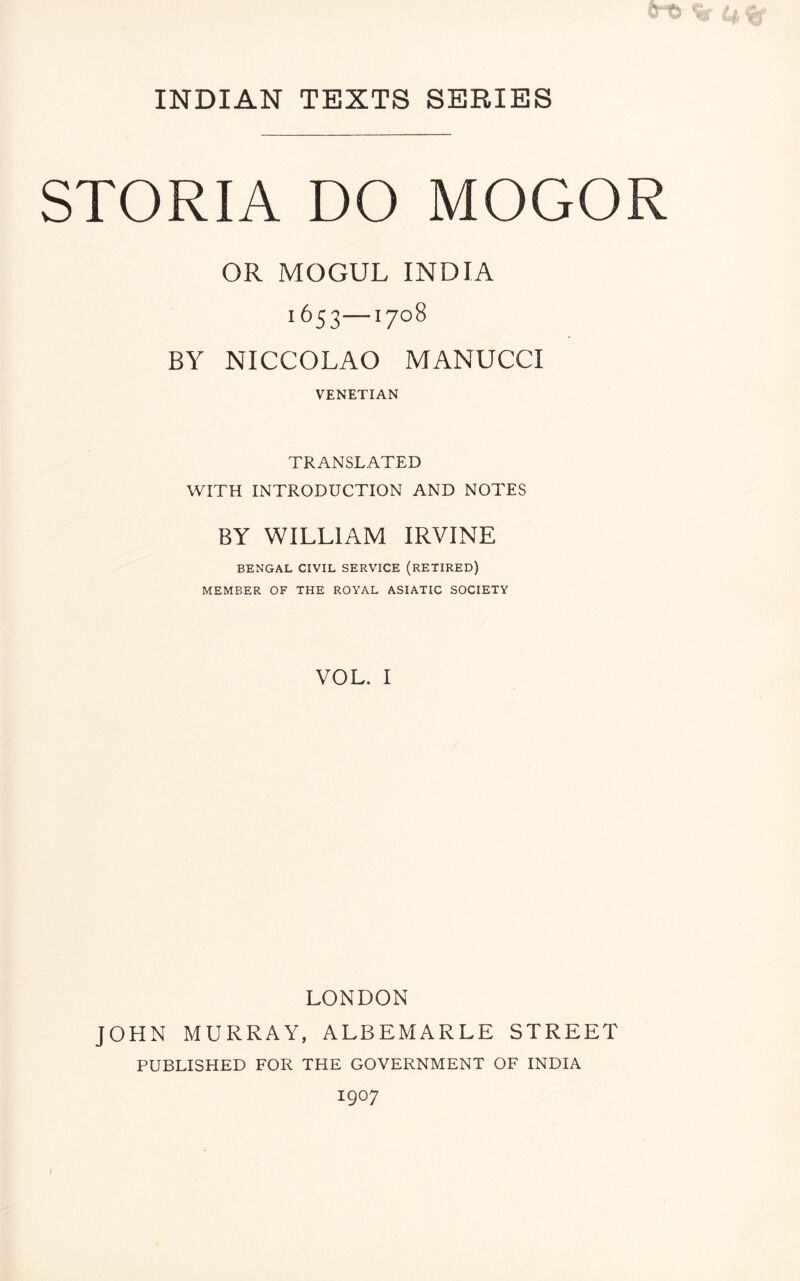 STORIA DO MOGOR OR MOGUL INDIA BY NICCOLAO MANUCCI VENETIAN TRANSLATED WITH INTRODUCTION AND NOTES BY WILLIAM IRVINE BENGAL CIVIL SERVICE (RETIRED) MEMBER OF THE ROYAL ASIATIC SOCIETY VOL. I LONDON JOHN MURRAY, ALBEMARLE STREET PUBLISHED FOR THE GOVERNMENT OF INDIA