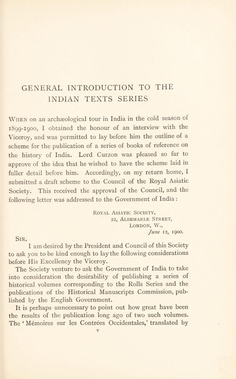 GENERAL INTRODUCTION TO THE INDIAN TEXTS SERIES When on an archaeological tour in India in the cold season of 1899-1900, I obtained the honour of an interview with the Viceroy, and was permitted to lay before him the outline of a scheme for the publication of a series of books of reference on the history of India. Lord Curzon was pleased so far to approve of the idea that he wished to have the scheme laid in fuller detail before him. Accordingly, on my return home, I submitted a draft scheme to the Council of the Royal Asiatic Society. This received the approval of the Council, and the following letter was addressed to the Government of India : Royal Asiatic Society, 22, Albemarle Street, London, W., June 12, 1900. Sir, I am desired by the President and Council of this Society to ask you to be kind enough to lay the following considerations before His Excellency the Viceroy. The Society venture to ask the Government of India to take into consideration the desirability of publishing a series of historical volumes corresponding to the Rolls Series and the publications of the Historical Manuscripts Commission, pub- lished by the English Government. It is perhaps unnecessary to point out how great have been the results of the publication long ago of two such volumes. The ‘ Mémoires sur les Contrées Occidentales,’ translated by