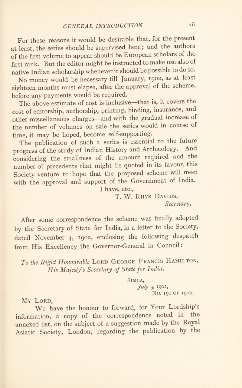 For these reasons it would be desirable that, for the present at least, the series should be supervised here ; and the authors of the first volume to appear should be European scholars of the first rank. But the editor might be instructed to make use also of native Indian scholarship whenever it should be possible to do so. No money would be necessary till January, 1902, as at least eighteen months must elapse, after the approval of the scheme, before any payments would be required. The above estimate of cost is inclusive—that is, it covers the cost of editorship, authorship, printing, binding, insurance, and other miscellaneous charges—and with the gradual increase of the number of volumes on sale the series would in course of time, it may be hoped, become self-supporting. The publication of such a series is essential to the future progress of the study of Indian History and Archaeology. And considering the smallness of the amount required and the number of precedents that might be quoted in its favour, this Society venture to hope that the proposed scheme will meet with the approval and support of the Government of India. I have, etc., T. W. Rhys Davids, Secretary, After some correspondence the scheme was finally adopted by the Secretary of State for India, in a letter to the Society, dated November 4, 1902, enclosing the following despatch from His Excellency the Governor-General in Council : To the Right Honourable Lord George Francis Hamilton, His Majesty’s Secretary of State for India, Simla, July 3, 1902, No. 191 OF 1902. My Lord, We have the honour to forward, for Your Lordship’s information, a copy of the correspondence noted in the annexed list, on the subject of a suggestion made by the Royal Asiatic Society, London, regarding the publication by the