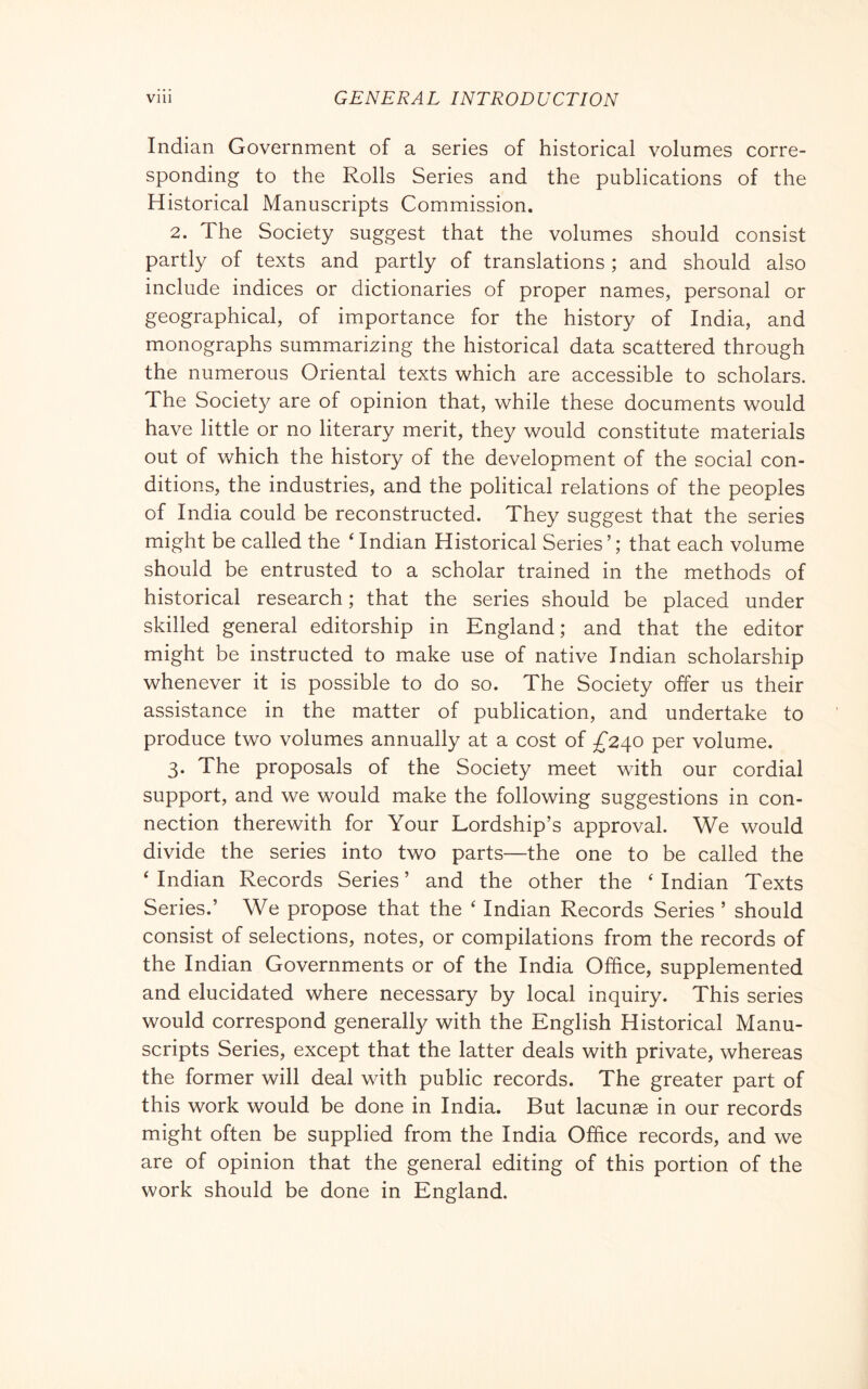 Indian Government of a series of historical volumes corre- sponding to the Rolls Series and the publications of the Historical Manuscripts Commission. 2. The Society suggest that the volumes should consist partly of texts and partly of translations ; and should also include indices or dictionaries of proper names, personal or geographical, of importance for the history of India, and monographs summarizing the historical data scattered through the numerous Oriental texts which are accessible to scholars. The Society are of opinion that, while these documents would have little or no literary merit, they would constitute materials out of which the history of the development of the social con- ditions, the industries, and the political relations of the peoples of India could be reconstructed. They suggest that the series might be called the ‘ Indian Historical Series ’ ; that each volume should be entrusted to a scholar trained in the methods of historical research ; that the series should be placed under skilled general editorship in England; and that the editor might be instructed to make use of native Indian scholarship whenever it is possible to do so. The Society offer us their assistance in the matter of publication, and undertake to produce two volumes annually at a cost of £240 per volume. 3. The proposals of the Society meet with our cordial support, and we would make the following suggestions in con- nection therewith for Your Lordship’s approval. We would divide the series into two parts—the one to be called the ‘ Indian Records Series ’ and the other the ‘ Indian Texts Series.’ We propose that the ‘ Indian Records Series ’ should consist of selections, notes, or compilations from the records of the Indian Governments or of the India Office, supplemented and elucidated where necessary by local inquiry. This series would correspond generally with the English Historical Manu- scripts Series, except that the latter deals with private, whereas the former will deal with public records. The greater part of this work would be done in India. But lacunae in our records might often be supplied from the India Office records, and we are of opinion that the general editing of this portion of the work should be done in England.