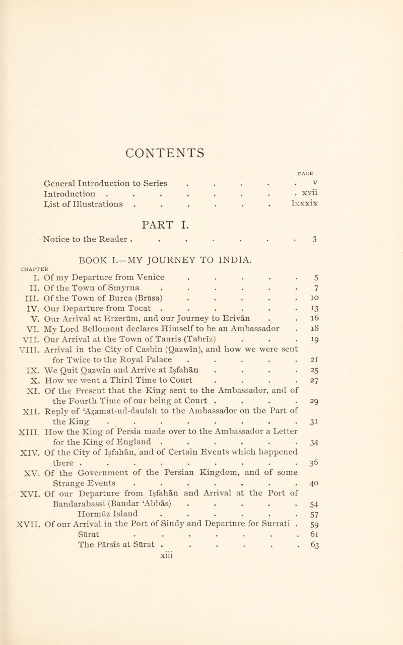 CONTENTS FAGE General Introduction to Series . . . . • v Introduction ........ xvii List of Illustrations ...... Ixxxix PART I. Notice to the Reader ....... 3 BOOK I.—MY JOURNEY TO INDIA. CHAPTER I. Of my Departure from Venice . . . . -5 II. Of the Town of Smyrna ...... 7 III. Of the Town of Burca (Brasa) . . . . . lo IV. Our Departure from Tocat . . . . . -13 V. Our Arrival at Erzerum, and our Journey to Bri van . . i6 VI. My Lord Bellomont declares Himself to be an Ambassador . i8 VII. Our Arrival at the Town of Tauris (Tabriz) . . *19 VIII. Arrival in the City of Casbin (Qazwin), and how we were sent for Twice to the Royal Palace . . . . .21 IX. We Quit Qazwin and Arrive at Isfahan . . . -25 X. How we went a Third Time to Court . . . *27 XI. Of the Present that the King sent to the Ambassador, and of the Fourth Time of our being at Court . . . *29 XH. Reply of ‘Azamat-ud-daulah to the Ambassador on the Part of the King . . . . . . . -31 XIII. How^ the King of Persia made over to the Ambassador a Letter for the King of England . . . . . -34 XIV. Of the City of Isfahan, and of Certain Events which happened there . . * * • . • • *3^ XV. Of the Government of the Persian Kingdom, and of some Strange Events . . . . . . .40 XVI. Of our Departure from Isfahan and Arrival at the Port of Bandarabassi (Bandar ‘Abbas) . . . . *54 Hormuz Island . . . . . *57 XVII. Of our Arrival in the Port of Sindy and Departure for Surrati . 59 Surat . . . . . . .bi The Parsis at Surat . . . . . -63 Xlll