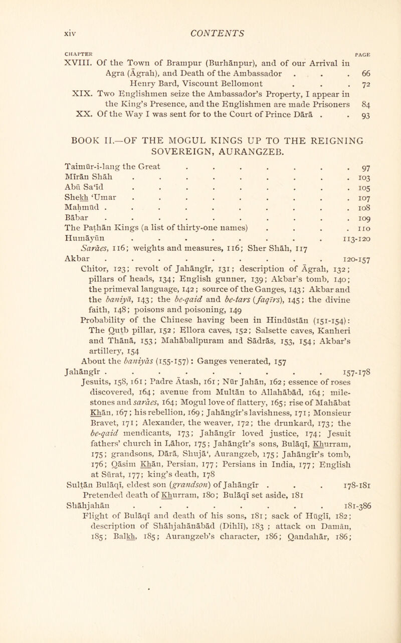 CHAPTER PAGE XVIII. Of the Town of Brampur (Burhanpur), and of our Arrival in Agra (Àgrah), and Death of the Ambassador . . .66 Henry Bard, Viscount Bellomont . . *72 XIX. Two Englishmen seize the Ambassador’s Property, I appear in the King’s Presence, and the Englishmen are made Prisoners 84 XX. Of the Way I was sent for to the Court of Prince Darà . . 93 BOOK II.—OF THE MOGUL KINGS UP TO THE REIGNING SOVEREIGN, AURANGZEB. Tainiur-i-lang the Great . . . . . . *97 MIran Shah ......... 103 Abii Sa‘id ......... 105 Shekh ‘Umar ......... 107 Mahmud .......... 108 Bàbar .......... 109 The Pathan Kings (a list of thirty-one names) . . . .110 Humayfm ........ 113-120 Saraes, 116; weights and measures, 116; Sher Shah, 117 Akbar ......... 120-157 Chitor, 123; revolt of Jahangir, 131 ; description of Àgrah, 132; pillars of heads, 134; English gunner, 139; Akbar’s tomb, 140; the primeval language, 142 ; source of the Ganges, 143 ; Akbar and the baniyà, 143 ; the be-qaid and be-tars (faqzrs), 145 ; the divine faith, 148; poisons and poisoning, 149 Probability of the Chinese having been in Hindustan (151-154): The Qutb pillar, 152; EHora caves, 152; Salsette caves, Kanheri and Thànà, 153; Mahàbalipuram and Sàdràs, 153, 154; Akbar’s artillery, 154 About the baniyas (155-157) : Ganges venerated, 157 Jahangir ......... 157-178 Jesuits, 158,161 ; Padre Àtash, 161 ; Nùr Jahàn, 162; essence of roses discovered, 164 ; avenue from Multan to Allahabad, 164 ; mile- stones and 164; Mogul love of flatter}^ 165; rise of Mahàbat Khan, 167 ; his rebellion, 169 ; Jahangir’s lavishness, 171 ; Monsieur Bravet, 171; Alexander, the weaver, 172; the drunkard, 173; the be-qaid mendicants, 173; Jahangir loved justice, 174; Jesuit fathers’ church in Labor, 175; Jahangir’s sons, Bulaqi, Khurram, 175; grandsons, Dàrà, Shujà‘, Aurangzeb, 175; Jahangir’s tomb, 176; Oasim Khan, Persian, 177; Persians in India, 177; English at Siirat, 177; king’s death, 178 Sultan Bulaqi, eldest son of Jahangir . . . 178-181 Pretended death of Khurram, 180; Bulaqi set aside, 181 Shàhjahàn ........ 181-386 Flight of Bulaqi and death of his sons, 181 ; sack of Hugli, 182 ; description of Shàhjahànàbàd (Dihli), 183 ; attack on Daman, 185; Balkh, 185; Aurangzeb’s character, 186; Qandahàr, 186;