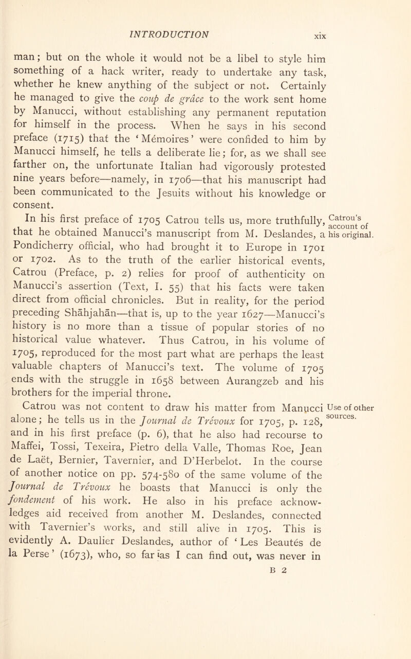 XIX man ; but on the whole it would not be a libel to style him something of a hack writer, ready to undertake any task, whether he knew anything of the subject or not. Certainly he managed to give the covtp de grace to the work sent home by Manucci, without establishing any permanent reputation for himself in the process. When he says in his second preface (1715) that the ‘ Mémoires ’ were confided to him by Manucci himself, he tells a deliberate lie ; for, as we shall see farther on, the unfortunate Italian had vigorously protested nine years before—namely, in 1706—that his manuscript had been communicated to the Jesuits without his knowledge or consent. In his first preface of 1705 Catrou tells us, more truthfully, that he obtained Manucci’s manuscript from M. Deslandes, a his original. Pondicherry official, who had brought it to Europe in 1701 or 1702. As to the truth of the earlier historical events, Catrou (Preface, p. 2) relies for proof of authenticity on Manucci’s assertion (Text, I. 55) that his facts were taken direct from official chronicles. But in reality, for the period preceding Shàhjahàn—that is, up to the year 1627—Manucci’s history is no more than a tissue of popular stories of no historical value whatever. Thus Catrou, in his volume of ^705» reproduced for the most part what are perhaps the least valuable chapters of Manucci’s text. The volume of 1705 ends with the struggle in 1658 between Aurangzeb and his brothers for the imperial throne. Catrou was not content to draw his matter from Manucci Use of other alone; he tells us in the Journal de Trévoux for 1705, p. 128, and in his first preface (p. 6), that he also had recourse to Maffei, Tossi, Texeira, Pietro della Valle, Thomas Roe, Jean de Laèt, Bernier, Tavernier, and D’Herbelot. In the course of another notice on pp. 574'5S^ of fhe same volume of the Journal de Trévoux he boasts that Manucci is only the fondement of his work. He also in his preface acknow- ledges aid received from another M. Deslandes, connected with Tavernier’s works, and still alive in 1705. This is evidently A. Daulier Deslandes, author of ‘ Les Beautés de la Perse’ (1673), who, so farias I can find out, was never in B 2