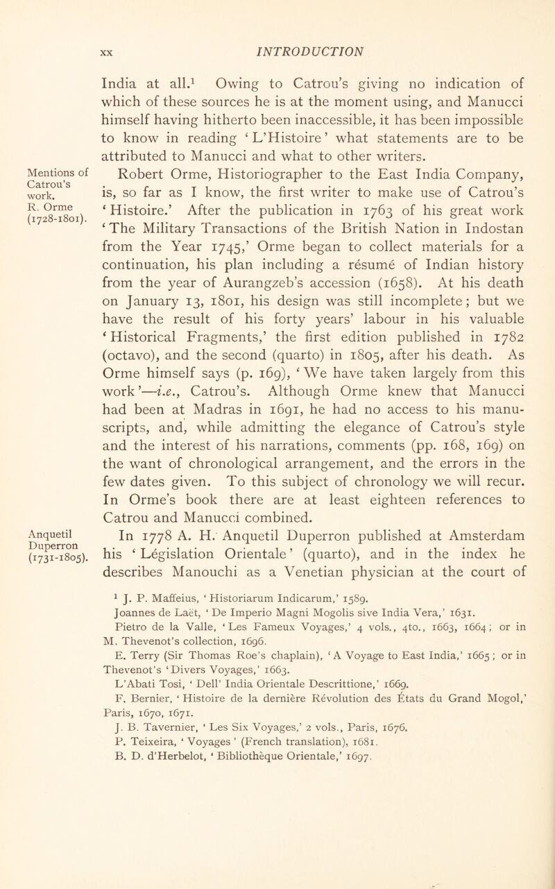 Mentions of Catron’s work. R. Orme (1728-1801). Anquetil Duperron (1731-1805). India at all.^ Owing to Catron’s giving no indication of which of these sources he is at the moment using, and Manucci himself having hitherto been inaccessible, it has been impossible to know in reading ‘L’Histoire’ what statements are to be attributed to Manucci and what to other writers. Robert Orme, Historiographer to the East India Company, is, so far as I know, the first writer to make use of Catron’s ^ Histoire.’ After the publication in 1763 of his great work ‘The Military Transactions of the British Nation in Indostan from the Year 1745/ Orme began to collect materials for a continuation, his plan including a résumé of Indian history from the year of Aurangzeb’s accession (1658). At his death on January 13, 1801, his design was still incomplete; but we have the result of his forty years’ labour in his valuable ‘ Historical Fragments,’ the first edition published in 1782 (octavo), and the second (quarto) in 1805, after his death. As Orme himself says (p. 169), ‘We have taken largely from this work ’—i.e., Catron’s. Although Orme knew that Manucci had been at Madras in 1691, he had no access to his manu- scripts, and, while admitting the elegance of Catrou’s style and the interest of his narrations, comments (pp. 168, 169) on the want of chronological arrangement, and the errors in the few dates given. To this subject of chronology we will recur. In Orme’s book there are at least eighteen references to Catrou and Manucci combined. In 1778 A. H. Anquetil Duperron published at Amsterdam his ‘ Législation Orientale ’ (quarto), and in the index he describes Manouchi as a Venetian physician at the court of 1 J. P. Maffeius, ‘ Historiarum Indicarum,’ 1589. Joannes de Laèt, ‘ De Imperio Magni Mogolis sive India Vera,’ 1631. Pietro de la Valle, ‘ Les Fameux Voyages,’ 4 vols,, 4to., 1663, 1664; or in M. Thevenot’s collection, 1696. E. Terry (Sir Thomas Roe’s chaplain), ‘A Voyage to East India,’ 1665 ; or in Thevenot’s ‘Divers Voyages,’ 1663. L’Abati Tosi, ‘ Dell’ India Orientale Descrittione,’ 1669. F. Bernier, ‘ Histoire de la dernière Révolution des États du Grand Mogol,’ Paris, 1670, 1671. J. B. Tavernier, ‘ Les Six Voyages,’ 2 vols., Paris, 1676. P. Teixeira, ‘ Voyages ’ (French translation), 1681. B. D. d’Herbelot, ‘ Bibliothèque Orientale,’ 1697.