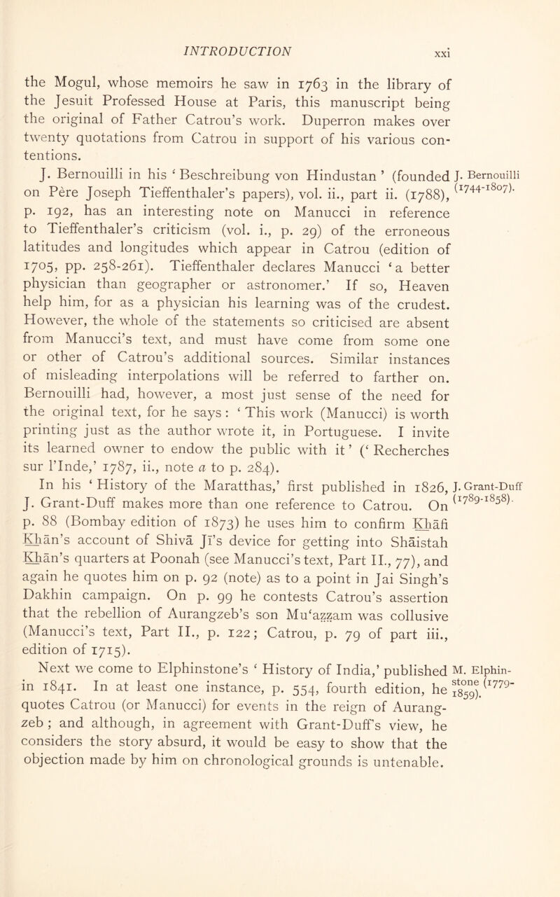 XXI the Mogul, whose memoirs he saw in 1763 in the library of the Jesuit Professed House at Paris, this manuscript being the original of Father Catrou’s work. Duperron makes over twenty quotations from Catrou in support of his various con- tentions. J. Bernouilli in his ' Beschreibung von Hindustan ’ (founded J- Bernouilli on Pére Joseph Tieffenthaler’s papers), voi. ii., part ii. (1788), 1^07)- p. 192, has an interesting note on Manucci in reference to Tieffenthaler’s criticism (voi. i., p. 29) of the erroneous latitudes and longitudes which appear in Catrou (edition of 1705^ PP- 258-261). Tieffenthaler declares Manucci ‘a better physician than geographer or astronomer.’ If so. Heaven help him, for as a physician his learning was of the crudest. However, the whole of the statements so criticised are absent from Manucci’s text, and must have come from some one or other of Catrou’s additional sources. Similar instances of misleading interpolations will be referred to farther on. Bernouilli had, however, a most just sense of the need for the original text, for he says : ‘ This work (Manucci) is worth printing just as the author wrote it, in Portuguese. I invite its learned owner to endow the public with it ’ (‘ Recherches sur rinde,’ 1787, ii., note a to p. 284). In his ‘History of the Maratthas,’ first published in 1826, I* Grant-Duff J. Grant-Duff makes more than one reference to Catrou. On (^789-1858). p. 88 (Bombay edition of 1873) he uses him to confirm Khàfi Khan’s account of Shiva Jl’s device for getting into Shaistah Khan’s quarters at Poonah (see Manucci’s text. Part IL, 77), and again he quotes him on p. 92 (note) as to a point in Jai Singh’s Dakhin campaign. On p. 99 he contests Catrou’s assertion that the rebellion of Aurangzeb’s son Mu‘azzam was collusive (Manucci’s text. Part II., p. 122; Catrou, p. 79 of part iii., edition of 1715). Next we come to Elphinstone’s ‘ History of India,’ published M. Elphin- in 1841. In at least one instance, p. 554, fourth edition, he quotes Catrou (or Manucci) for events in the reign of Aurang- zeb ; and although, in agreement with Grant-Duff’s view, he considers the story absurd, it would be easy to show that the objection made by him on chronological grounds is untenable.