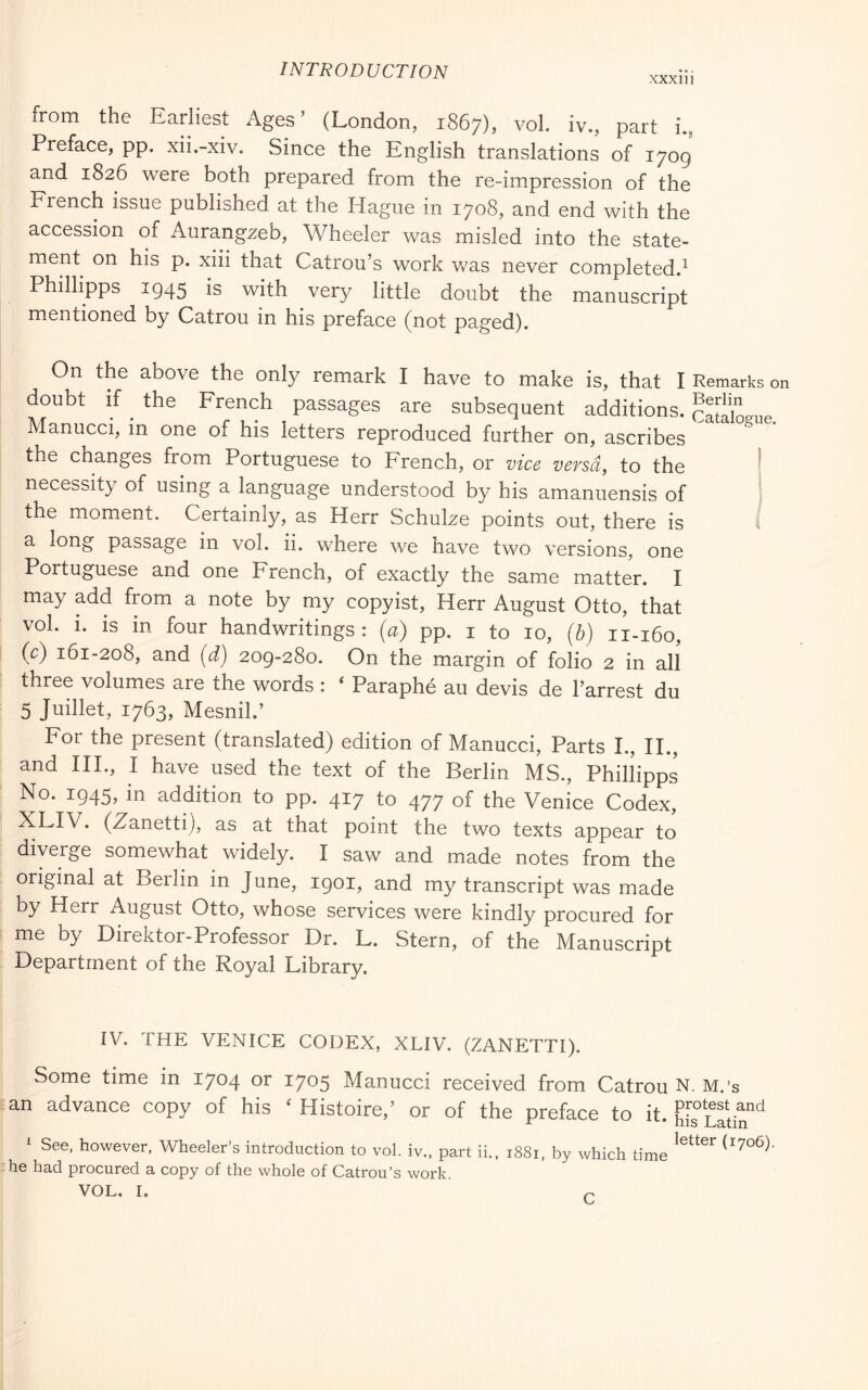 XXX 111 from the Earliest Ages’ (London, 1867), voi. iv., part i., Preface, pp. xii.-xiv. Since the English translations of 1709 and 1826 were both prepared from the re-impression of the French issue published at the Hague in 1708, and end with the accession of Aurangzeb, Wheeler was misled into the state- ment on his p. xiii that Catrou’s work was never completed.^ Philhpps 1945 is with very little doubt the manuscript mentioned by Catrou in his preface (not paged). On the above the only remark I have to make is, that I Remarks on doubt if ^ the French passages are subsequent additions, catalogue Manucci, in one of his letters reproduced further on, ascribes  the changes from Portuguese to French, or vice versa, to the | necessity of using a language understood by his amanuensis of j the moment. Certainly, as Herr Schulze points out, there is 4 a long passage in voi. ii. where we have two versions, one Portuguese and one French, of exactly the same matter. I may add from a note by my copyist, Herr August Otto, that voi. 1. is in four handwritings: (a) pp. i to 10, (b) 11-160, (c) 161-208, and (d) 209-280. On the margin of folio 2 in all three volumes are the words : ‘ Paraphé au devis de I’arrest du 5 Juillet, 1763, MesniL’ For the present (translated) edition of Manucci, Parts I., II., and HI., I have used the text of the Berlin MS., Phillipps No. 1945, in addition to pp. 417 to 477 of the Venice Codex, ^LIV. (Z^anetti), as at that point the two texts appear to diverge somewhat widely. I saw and made notes from the original at Berlin in June, 1901, and my transcript was made by Herr August Otto, whose services were kindly procured for me by Direktor-Professor Dr. L. Stern, of the Manuscript Department of the Royal Library. IV. THE VENICE CODEX, XLIV. (ZANETTI). Some time in 1704 or 1705 Manucci received from Catrou N. M.’s an advance copy of his ‘ Histoire,’ or of the preface to it. hE Latir^ ^ See, however, Wheeler’s introduction to voi. iv., part ii., i88i, by which time he had procured a copy of the whole of Catrou’s work.