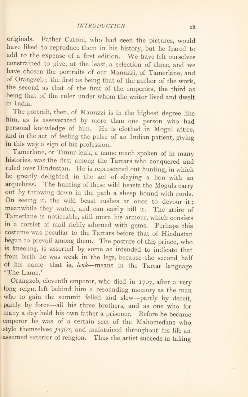 originals. Father Catron, who had seen the pictures, would have liked to reproduce them in his history, but he feared to add to the expense of a first edition. We have felt ourselves constrained to give, at the least, a selection of three, and we have chosen the portraits of our Manuzzi, of Tamerlane, and of Orangzeb ; the first as being that of the author of the work, the second as that of the first of the emperors, the third as being that of the ruler under whom the writer lived and dwelt in India. The portrait, then, of Manuzzi is in the highest degree like him, as is asseverated by more than one person who had personal knowledge of him. He is clothed in Mogul attire, and in the act of feeling the pulse of an Indian patient, giving i in this way a sign of his profession. Tamerlane, or Timur-lenk, a name much spoken of in many histories, was the first among the Tartars who conquered and ruled over Hindustan. He is represented out hunting, in which he greatly delighted, in the act of slaying a lion with an arquebuss. The hunting of these wild beasts the Moguls carry out by throwing down in the path a sheep bound with cords. On seeing it, the wild beast rushes at once to devour it ; meanwhile they watch, and can easily kill it. The attire of Tamerlane is noticeable, still more his armour, which consists : in a corslet of mail richly adorned with gems. Perhaps this « costume was peculiar to the Tartars before that of Hindustan i began to prevail among them. The posture of this prince, who 5 is kneeling, is asserted by some as intended to indicate that i from birth he was weak in the legs, because the second half i of his name—that is, lenk—medLUs in the Tartar language ' ‘ The Lame.’ Orangzeb, eleventh emperor, who died in 1707, after a very 1 long reign, left behind him a resounding memory as the man who to gain the summit felled and slew—partly by deceit, I partly by force—all his three brothers, and as one who for : many a day held his own father a prisoner. Before he became I emperor he was of a certain sect of the Mahomedans who ? style themselves faqirs, and maintained throughout his life an ^assumed exterior of religion. Thus the artist succeds in taking