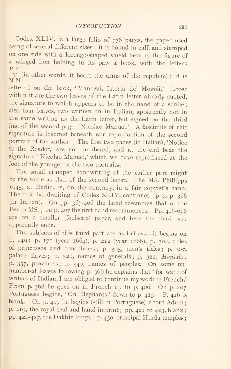 Codex XLIV. is a large folio of 778 pages, the paper used being of several different sizes ; it is bound in calf, and stamped on one side with a lozenge-shaped shield bearing the figure of a winged lion holding in its paw a book, with the letters P E T (in other words, it bears the arms of the republic) : it is MM r / ? lettered on the back, ' Manuzzi, Istoria de’ Mogoli.’ Loose within it are the two leaves of the Latin letter already quoted, the signature to which appears to be in the hand of a scribe ; also four leaves, two written on in Italian, apparently not in the same writing as the Latin letter, but signed on the third line of the second page ‘ Nicolao Manuci.’ A fascimile of this signature is inserted beneath our reproduction of the second portrait of the author. The first two pages (in Italian), ^Notice to the Reader,’ are not numbered, and at the end bear the signature ‘ Nicolao Manuci,’ which we have reproduced at the foot of the younger of the two portraits. The smiall cramped handwriting of the earlier part might be the same as that of the second letter. The MS. Phillipps 1945, at Berlin, is, on the contrary, in a fair copyist’s hand. The first handwriting of Codex XLIV. continues up to p. 366 (in Italian). On pp. 367-406 the hand resembles that of the Berlin MS. ; on p. 407 the first hand recommences. Pp. 416-616 are on a smaller (foolscap) paper, and here the third part apparently ends. The subjects of this third part are as follows—it begins on p. 149 : p. 170 (year 1664), p. 212 (year 1666), p. 304, titles of princesses and concubines; p. 305, men’s titles; p. 307, palace slaves; p. 320, names of generals; p. 322, Mansabs ; P- 337f provinces; p. 340, names of peoples. On some un- numbered leaves following p. 366 he explains that ‘ for want of writers of Italian, I am obliged to continue my work in French.’ From p. 368 he goes on in P^rench up to p. 406. On p. 407 Portuguese begins, ‘ On Elephants,’ down to p. 415. P. 416 is blank. On p. 417 he begins (still in Portuguese) about Aduni ; p. 419, the royal seal and hand imprint ; pp. 421 to 423, blank ; pp. 424-427, the Dakhin kings ; p. 450, principal Hindu temples ;
