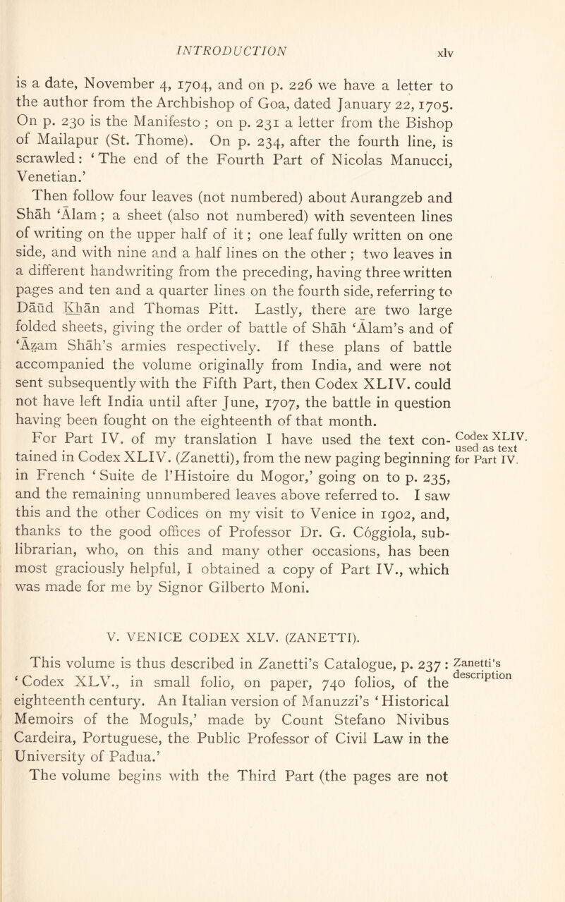 is a date, November 4, 1704, and on p. 226 we have a letter to the author from the Archbishop of Goa, dated January 22,1705. On p. 230 is the Manifesto ; on p. 231 a letter from the Bishop of Mailapur (St. Thome). On p. 234, after the fourth line, is scrawled: ‘The end of the Fourth Part of Nicolas Manucci, Venetian.’ Then follow four leaves (not numbered) about Aurangzeb and Shah ‘Alam ; a sheet (also not numbered) with seventeen lines of writing on the upper half of it ; one leaf fully written on one side, and with nine and a half lines on the other ; two leaves in a different handwriting from the preceding, having three written pages and ten and a quarter lines on the fourth side, referring to Baud JOian and Thomas Pitt. Lastly, there are two large folded sheets, giving the order of battle of Shah ‘Alam’s and of ‘Azam Shah’s armies respectively. If these plans of battle accompanied the volume originally from India, and were not sent subsequently with the Fifth Part, then Codex XLIV. could not have left India until after June, 1707, the battle in question having been fought on the eighteenth of that month. For Part IV. of my translation I have used the text con- tained in Codex XLIV. (Zanetti), from the new paging beginning for Part iv. in French ‘ Suite de I’Histoire du Mogor,’ going on to p. 235, and the remaining unnumbered leaves above referred to. I saw this and the other Codices on my visit to Venice in igo2, and, thanks to the good offices of Professor Dr. G. Coggiola, sub- librarian, who, on this and many other occasions, has been most graciously helpful, I obtained a copy of Part IV., which was made for me by Signor Gilberto Moni. V. VENICE CODEX XLV. (ZANETTI). This volume is thus described in Zanetti’s Catalogue, p. 237 : Zaneui’s ‘ Codex XLV., in small folio, on paper, 740 folios, of the eighteenth century. An Italian version of Manuzzi’s ‘Historical Memoirs of the Moguls,’ made by Count Stefano Nivibus Cardeira, Portuguese, the Public Professor of Civil Law in the University of Padua.’ The volume begins with the Third Part (the pages are not