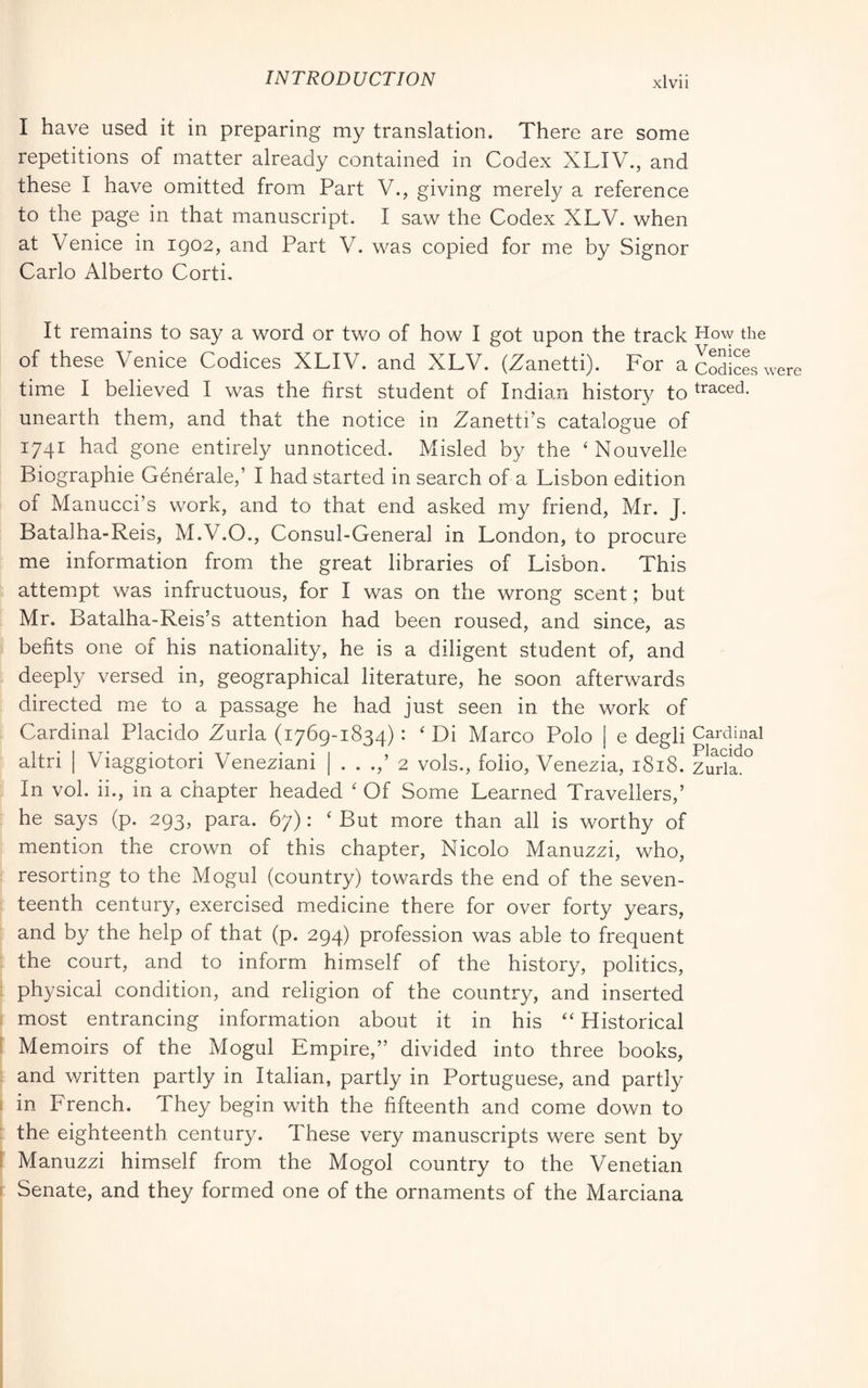 I have used it in preparing my translation. There are some repetitions of matter already contained in Codex XLIV., and these I have omitted from Part V., giving merely a reference to the page in that manuscript. I saw the Codex XLV. when at Venice in 1902, and Part V. was copied for me by Signor Carlo Alberto Corti. It remains to say a word or two of how I got upon the track How the of these Venice Codices XLIV. and XLV. (Zanetti). For a cSicL were time I believed I was the first student of Indian history to traced, unearth them, and that the notice in Zanetti’s catalogue of 1741 had gone entirely unnoticed. Misled by the ‘ Nouvelle Biographie Générale,’ I had started in search of a Lisbon edition of Manucci’s work, and to that end asked my friend, Mr. J. Batalha-Reis, M.V.O., Consul-General in London, to procure me information from the great libraries of Lisbon. This attem.pt was infructuous, for I was on the wrong scent ; but Mr. Batalha-Reis’s attention had been roused, and since, as befits one of his nationality, he is a diligent student of, and deeply versed in, geographical literature, he soon afterwards directed me to a passage he had just seen in the work of Cardinal Placido Zurla (1769-1834) : ' Di Marco Polo | e degli Cardinal altri I Viaggiotori Veneziani | 2 vols., folio, Venezia, 1818. Zuda^° In voi. ii., in a chapter headed ' Of Some Learned Travellers,’ he says (p. 293, para. 67) : ‘ But more than all is worthy of mention the crown of this chapter, Nicolo Manuzzi, who, resorting to the Mogul (country) towards the end of the seven- teenth century, exercised medicine there for over forty years, and by the help of that (p. 294) profession was able to frequent the court, and to inform himself of the history, politics, physical condition, and religion of the country, and inserted most entrancing information about it in his “ Historical Memoirs of the Mogul Empire,” divided into three books, and written partly in Italian, partly in Portuguese, and partly in French. They begin with the fifteenth and come down to the eighteenth, century. These very manuscripts were sent by Manuzzi himself from the Mogol country to the Venetian Senate, and they formed one of the ornaments of the Marciana