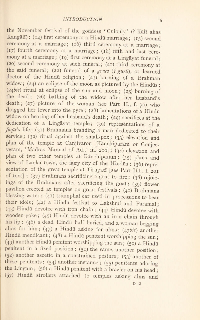 the November festival of the goddess ‘ Culouly ’ (? Kali alias Kangall) ; (14) first ceremony at a Hindu marriage ; (15) second ceremony at a marriage; (16) third ceremony at a marriage; (17) fourth ceremony at a marriage ; (18) fifth and last cere- mony at a marriage ; (ig) first ceremony at a Lingàyat funeral ; (20) second ceremony at such funeral ; (21) third ceremony at the said funeral ; (22) funeral of a grucs (? gunl), or learned doctor of the Hindu religion ; (23) burning of a Brahman widow; (24) an eclipse of the moon as pictured by the Hindus ; (24Òfs) ritual at eclipse of the sun and moon ; (25) burning of the dead ; (26) bathing of the widow after her husband’s death ; (27) picture of the woman (see Part IL, f. 70) who dragged her lover into the pyre ; (28) lamentations of a Hindu widow on hearing of her husband’s death ; (29) sacrifices at the dedication of a Lingàyat temple; (30) representations of a faqlr's life ; (31) Brahmans branding a man dedicated to their service; (32) ritual against the small-pox; (33) elevation and plan of the temple at Canjivaron [Kanchipuram or Conjee- veram, 'Madras Manual of Ad.,’ iii. 210]; (34) elevation and plan of two other temples at Kanchipuram; (35) plans and view of Lanka town, the fairy city of the Hindus ; (36) repre- sentation of the great temple at Tirupati [see Part III., f. 201 of text] ; (37) Brahmans sacrificing a goat to fire ; (38) rejoic- ings of the Brahmans after sacrificing the goat; (39) flower pavilion erected at temples on great festivals ; (40) Brahmans blessing water ; (41) triumphal car used in processions to bear their idols; (42) a Hindu festival to Lakshmi and Paramal ; (43) Hindu devotee with iron chain ; (44) Hindu devotee with wooden yoke ; (45) Hindu devotee with an iron chain through his lip , (46) a dead Hindu, naif buried, and a woman begging alms for him, (47) ^ Hindu asking for alms ; (47^^'^} another Hindu mendicant ; (48) a Hindu penitent worshipping the sun ; (49) another Hindu penitent worshipping the sun ; (50) a Hinda penitent in a fixed position ; (51) the same, another position ; (52) another ascetic in a constrained posture ; (53) another of these penitents ; (54) another instance ; (55) penitents adoring the Lingam ; (56) a Hindu penitent with a brazier on his head ; (57) Hindu strollers attached to temples asking alms and D 2