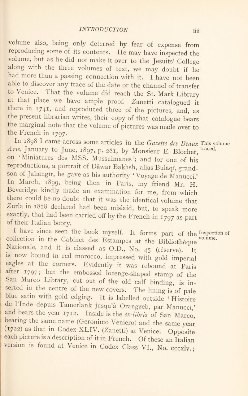 luì volume also, being only deterred by fear of expense from reproducing some of its contents. He may have inspected the volume, but as he did not make it over to the Jesuits’ College along with the three volumes of text, we may doubt if he had more than a passing connection with it. I have not been able to discover any trace of the date or the channel of transfer to Venice. That the volume did reach the St. Mark Library at that place we have ample proof. .Zanetti catalogued it there in 1741, and reproduced three of the pictures, and, as the present librarian writes, their copy of that catalogue bears the marginal note that the volume of pictures was made over to the French in 1797. In 1898 I came across some articles in the Gazette des Beaux This volui Arts, January to June, 1897, p. 281, by Monsieur E. Blochet, on ‘Miniatures des MSS. Mussulmanesand for one of his reproductions, a portrait of Dawar Bakhsh, alias BulaqI, grand- son of Jahangir, he gave as his authority ‘ Voyage de Manucci.’ In March, 1899, being then in Paris, my friend Mr. H. Beveridge kindly made an examination for me, from which there could be no doubt that it was the identical volume that Zurla in 1818 declared had been mislaid, but, to speak more exactly, that had been carried off by the French in 1797 as part of their Italian booty. I have since seen the book myself. It forms part of the Inspect' collection m the Cabinet des Estampes at the Bibliothèque Nationale, and it is classed as O.D., No. 45 (réserve). It is now bound in red morocco, impressed with gold imperial eagles at the corners. Evidently it was rebound at Paris after 1797 j the embossed lozenge-shaped stamp of the San Marco Library, cut out of the old calf binding, is in- serted in the centre of the new covers. The lining is’of pale blue satin with gold edging. It is labelled outside ‘ Histoire de 1 Inde depuis Tamerlank jusqu’à Orangzeb, par Manucci,’ and bears the year 1712. Inside is the ex-libris of San Marco, bearing the same name (Geronimo Veniero) and the same year (1722) as that in Codex XLIV. (Zanetti) at Venice. Opposite each picture is a description of it in French. Of these an Italian version is found at Venice in Codex Class VI., No. cccxlv. ;