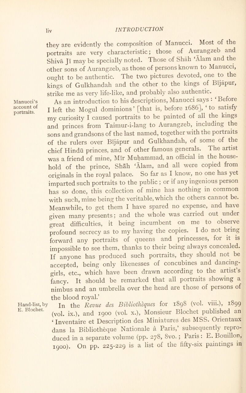 lìv they are evidently the composition of Manucci. Most of the portraits are very characteristic ; those of Aurangzeb and Shiva JI may be specially noted. Those of Shah ‘Alam and the other sons of Aurangzeb, as those of persons known to Manucci, ought to be authentic. The two pictures devoted, one to the kings of Gulkhandah and the other to the kings of Bijapur, strike me as very life-like, and probably also authentic. Manucci’s As an introduction to his descriptions, Manucci says : ‘ Before poXaUs^^ I left the Mogul dominions ’ [that is, before 1686], ‘ to satisfy my curiosity I caused portraits to be painted of all the kings and princes from Taimur-i-lang to Aurangzeb, including the sons and grandsons of the last named, together with the portraits of the rulers over Bijapur and Gulkhandah, of some of the chief Hindu princes, and of other famous generals. The artist was a friend of mine, Mir Muhammad, an official in the house- hold of the prince, Shah ^Alam, and all were copied from originals in the royal palace. So far as I know, no one has yet imparted such portraits to the public ; or if any ingenious person has so done, this collection of mine has nothing in common with such, mine being the veritable, which the others cannot be. Meanwhile, to get them I have spared no expense, and have given many presents ; and the whole was carried out under great difficulties, it being incumbent on me to observe profound secrecy as to my having the copies. I do not bring forward any portraits of queens and princesses, for it is impossible to see them, thanks to their being always concealed. If anyone has produced such portraits, they should not be accepted, being only likenesses of concubines and dancing- girls, etc., which have been drawn according to the artist’s fancy. It should be remarked that all portraits showing a nimbus and an umbrella over the head are those of persons of the blood royal.’ Hand-list,by Revuc dcs BibUotheques for 1898 (voi. viii.), 1899 E. Blochet. Monsieur Blochet published an ^ Inventaire et Description des Miniatures des MSS. Orientaux dans la Bibliothèque Nationale a Paris,’ subsequently repro- duced in a separate volume (pp. 278, 8vo. ; Paris : E. Bouillon, 1900). On pp. 225-229 is a list of the fifty-six paintings in