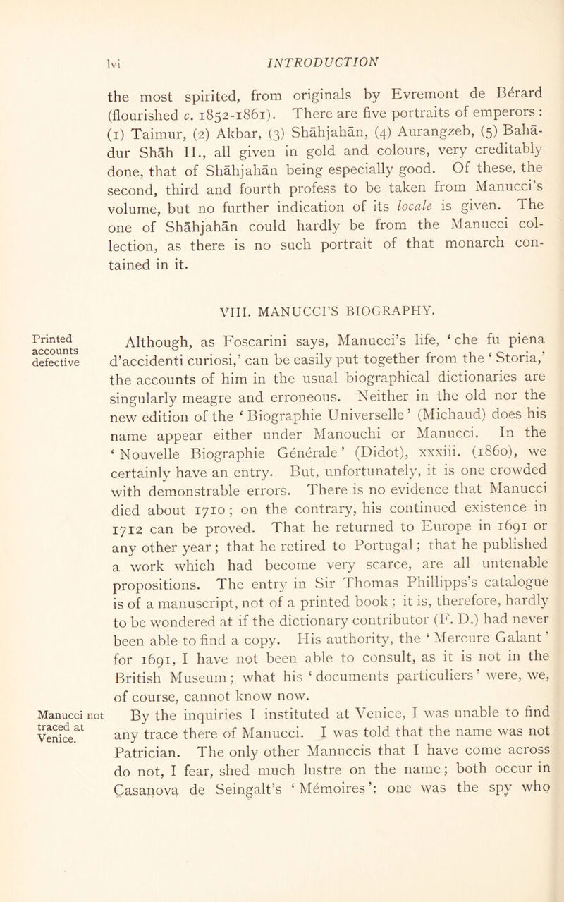 the most spirited, from originals by Kvremont de Berard (flourished c. 1852-1861). There are five portraits of emperors : (i) Taimur, (2) Akbar, (3) Shàhjahàn, (4) Aurangzeb, (5) Baha- dur Shah IT, all given in gold and colours, very creditably done, that of Shàhjahàn being especially good. Of these, the second, third and fourth profess to be taken from Manucci’s volume, but no further indication of its locale is given. The one of Shàhjahàn could hardly be from the Manucci col- lection, as there is no such portrait of that monarch con- tained in it. VIII. MANUCCI’S BIOGRAPHY. Printed accounts defective Manucci not traced at Venice. Although, as Foscarini says, Manucci’s life, ‘ che fu piena d’accidenti curiosi,’ can be easily put together from the ‘ Storia,’ the accounts of him in the usual biographical dictionaries are singularly meagre and erroneous. Neither in the old nor the new edition of the ‘ Biographie Universelle’ (Michaud) does his name appear either under Manouchi or Manucci. In the ‘ Nouvelle Biographie Générale ’ (Didot), xxxiii. (i860), we certainly have an entry. But, unfortunately, it is one crowded with demonstrable errors. There is no evidence that Manucci died about 1710 ; on the contrary, his continued existence in 1712 can be proved. That he returned to Europe in 1691 or any other year ; that he retired to Portugal ; that he published a work which had become very scarce, are all untenable propositions. The entry in Sir Thomas Phillipps’s catalogue is of a manuscript, not of a printed book ; it is, therefore, hardly to be wondered at if the dictionary contributor (F. D.) had never been able to find a copy. His authority, the ‘ Mercure Galant ’ for 1691, I have not been able to consult, as it is not in the British Museum; what his ‘documents particuliers ’ were, we, of course, cannot know now. By the inquiries I instituted at Venice, I was unable to find any trace there of Manucci. I was told that the name was not Patrician. The only other Manuccis that I have come across do not, I fear, shed much lustre on the name ; both occur in Casanova de Seingalt’s ‘ Mémoires ’: one was the spy who