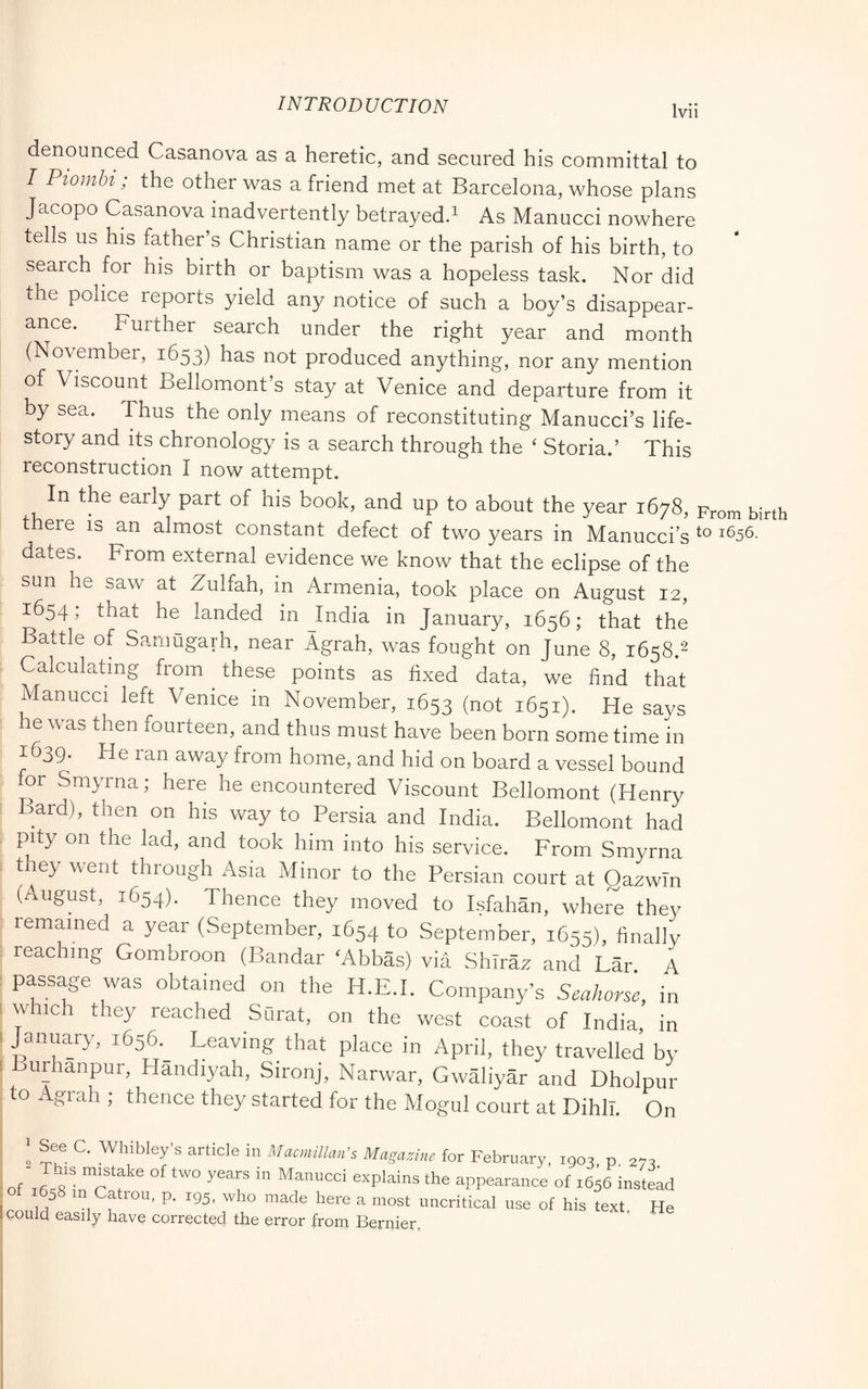 denounced Casanova as a heretic, and secured his committal to I Piombi ; the other was a friend met at Barcelona, whose plans Jacopo Casanova inadvertently betrayedd As Manucci nowhere tells us his father’s Christian name or the parish of his birth, to search for his birth or baptism was a hopeless task. Nor did the police reports yield any notice of such a boy’s disappear- ance. Further search under the right year and month (November, 1653) has not produced anything, nor any mention of Viscount Bellomont s stay at Venice and departure from it by sea. Thus the only means of reconstituting Manucci’s life- story and its chronology is a search through the ‘ Storia.’ This reconstruction I now attempt. In the early part of his book, and up to about the year 1678, From birth there is an almost constant defect of two years in Manucci s ^656. dates. From external evidence we know that the eclipse of the sun he saw at Zulfah, in Armenia, took place on August 12, 1654, that he landed in Jndia in January, 1656; that the Battle of Sanmgarh, near Agrah, was fought on June 8, 1658.^ Calculating from ^ these points as fixed data, v/e find that Manucci left Venice in November, 1653 (not 1651). He says he was then fourteen, and thus must have been born some time in 1639. He ran away from home, and hid on board a vessel bound for Smyrna; here he encountered Viscount Bellomont (Henry Bard), then on his way to Persia and India. Bellomont had pity on the lad, and took him into his service. From Smyrna the> went through Asia Minor to the Persian court at Qazwln (August, 1654). Thence they moved to Isfahan, where they remained a year (September, 1654 to September, 1655), finally : reaching Gombroon (Bandar ^Abbas) via Shiraz and Far A I passage was obtained on the H.E.I. Company’s Seahorse, in [ which they reached Surat, on the west coast of India, in 1 January, 1656.^ Leaving that place in April, they travelled by I urhanpur, Handiyah, Sironj, Narwar, Gwàliyàr and Dholpur to Agrah ; thence they started for the Mogul court at Dihll. On ' article in Macmillan's Magazine for February, iQoa p 27:1 This mtstake of two years in Manucci explains the appearance of i6;6 instead r in Catron, p. 195, who made here a most uncritical use of his text f could easily have corrected the error from Bernier, He