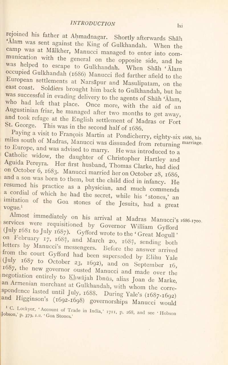Ixi jome his father at Ahmadnagar. Shortly afterwards Shah Alam was sent against the King of Gulkhandah. When the camp was at Malkher, Manucci managed to enter into com- munication with the general on the opposite side, and he was helped to escape to Gulkhandah. When Shah ‘Alam occupied Gulkhandah (1686) Manucci fled further afield to the European settlements at Narsapur and Masulipatam, on the east coast. Soldiers brought him back to Gulkhandah, but he evading delivery to the agents of Shah ‘Alam, w o ad left that place. Once more, with the aid of an ugustinian friar, he managed after two months to get away and took refuge at the English settlement of Madras or Fort bt. George. This was in the second half of 1686. Paying a visit to Fran9ois Martin at Pondicherry, eighty-six 1686, his mi es south of Madras, Manucci was dissuaded from returning to Europe, and was advised to marry. He was introduced to a Catholic widow, the daughter of Christopher Hartley and Aguida Pereyra. Her first husband, Thomas Clarke, had died on October o, 1683. Manucci married her on October 28 1686 and a son was born to them, but the child died in infancy. He resumed his practice as a physician, and much commends cordial of which he had the secret, while his ‘ stones,’ an vogue?” ® Jesuits, had a great servicps^*^w™”'^*^'”^”^—”” arrival at Madras Manucci’s 1686-1700, Hnlv rfiS V Governor William Gyfford J y ^ I to July 1687). Gyfford wrote to the ‘ Great Mogull ’ letters'h“''M ®®ding both _etters by Manucci s messengers. Before the answer arrived ruE ?8? t'' ??? superseded by Elihu Yale i6Sv ° October 23, 1692), and on September 16, ib8/ the new governor ousted Manucci and made over the negotiation entirely to Hrwajah IbnQs, alias Joan de Marke an Armenian merchant at Gulkhandah, with whom the corre-’ spoadence lasted until July, 1688. During Yale’s (1687-1692) gginsons (1692-1698) governorships Manucci would Jobson,'p. 379/5.1,^ 'Hobson