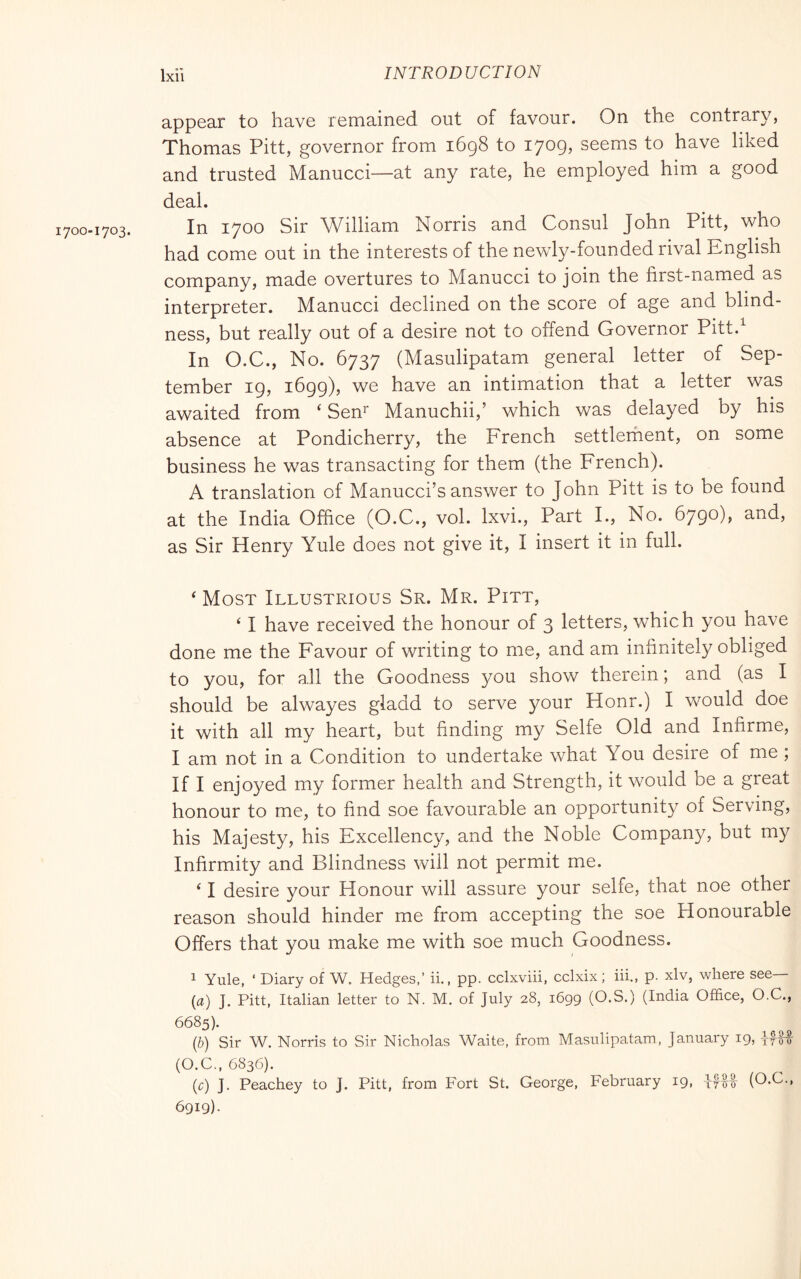 appear to have remained out of favour. On the contrary, Thomas Pitt, governor from i6g8 to 1709, seems to have liked and trusted Manucci—at any rate, he employed him a good deal. In 1700 Sir William Norris and Consul John Pitt, who had come out in the interests of the newly-founded rival Knglish company, made overtures to Manucci to join the first-named as interpreter. Manucci declined on the score of age and blind- ness, but really out of a desire not to offend Governor Pitt.^ In O.C., No. 6737 (Masulipatam general letter of Sep- tember 19, 1699), we have an intimation that a letter was awaited from ‘ Sen^ Manuchii,’ which was delayed by his absence at Pondicherry, the French settlerhent, on some business he was transacting for them (the French). A translation of Manucci’s answer to John Pitt is to be found at the India Office (O.C., voi. Ixvi., Part I., No. 6790), and, as Sir Henry Yule does not give it, I insert it in full. ‘ Most Illustrious Sr. Mr. Pitt, ‘ I have received the honour of 3 letters, which you have done me the Favour of writing to me, and am infinitely obliged to you, for all the Goodness you show therein ; and (as I should be alwayes gladd to serve your Hour.) I Vv^ould doe it with all my heart, but finding my Selfe Old and Infirme, I am not in a Condition to undertake what You desire of me ; If I enjoyed my former health and Strength, it would be a great honour to me, to find soe favourable an opportunity of Serving, his Majesty, his Excellency, and the Noble Company, but my Infirmity and Blindness will not permit me. ‘ I desire your Honour will assure your selfe, that noe other reason should hinder me from accepting the soe Honourable Offers that you make me with soe much Goodness. 1 Yule, ‘ Diary of W. Hedges,’ ii., pp. cclxviii, cclxix ; iii., p. xlv, where see— {a) J. Pitt, Italian letter to N. M. of July 28, 1699 (O.S.) (India Office, O.C., 6685). (b) Sir W. Norris to Sir Nicholas Waite, from Masulipatam, January 19, IfU (O.C., 6836). (r) J. Peachey to J. Pitt, from Fort St. George, February 19, (O.C., 6919)-